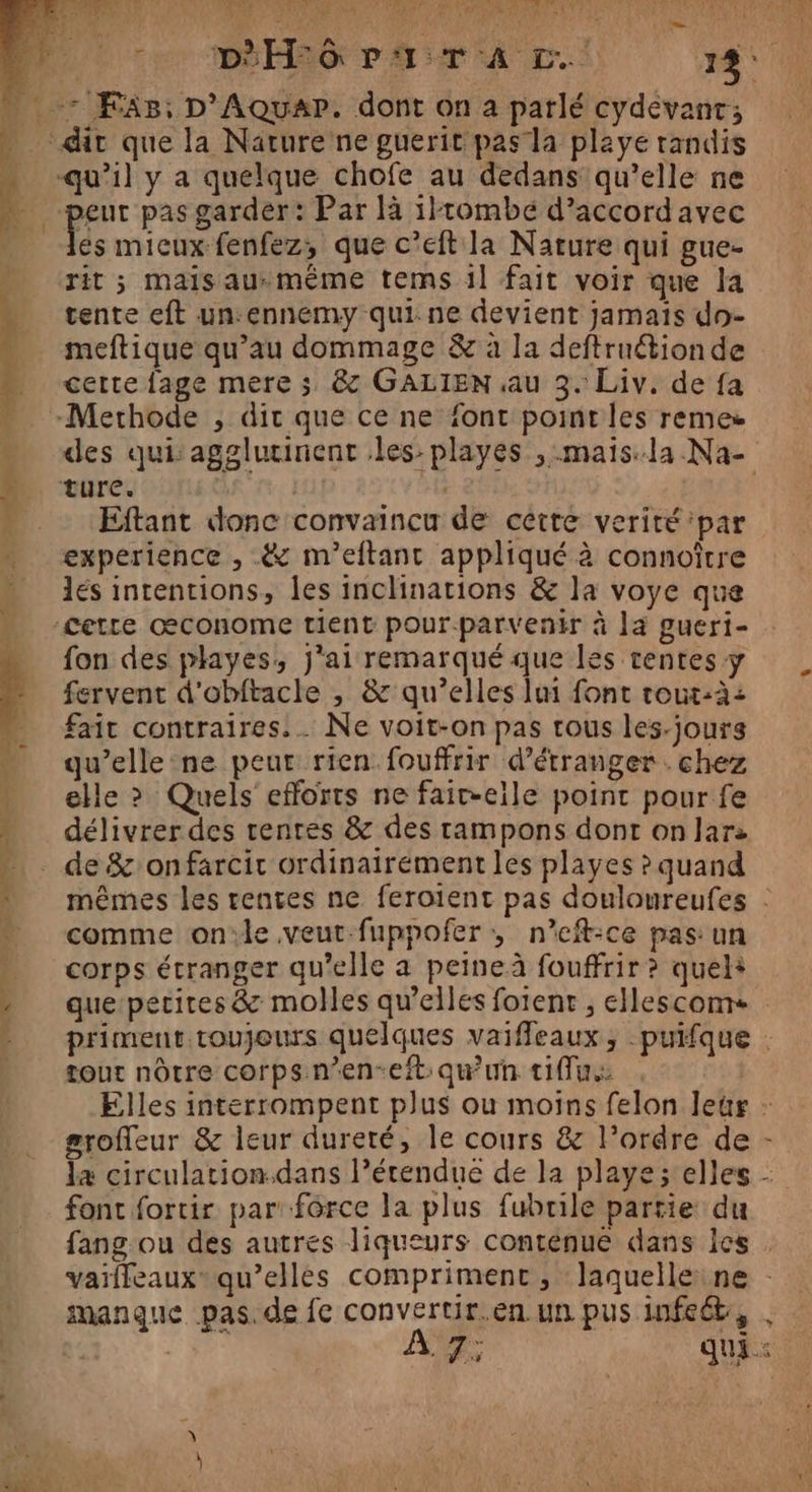 Mur ie Lo De Su ME Vas Nr, (LAURE 2 Cr EURE UE RE cer mÉHEG PA: Av.) 13. eut pas garder: Par là 1}tombé d’accordavec es mieux fenfez, que c’eft la Nature qui gue- rit ; mais au-même tems il fait voir que la tente eft un:ennemy qui. ne devient jamais do- meftique qu’au dommage &amp; à la deftruétion de cette fage mere ; &amp; GALIEN au 3. Liv. de fa des qui: agglurinent les: playes , :mais:la.Na- Eftant donc convaincu de cétte verité par experience , &amp; m'eitant appliqué à connoître lés intentions, les inclinations &amp; la voye que fon des playes, j'ai remarqué que les tentes y fervent d'obftacle , &amp; qu’elles lui font rout-à: fait contraires. . Ne voit-on pas tous les-jours qu’elle ne peut rien fouffrir d’étranger . chez elle ? Quels efforts ne fait-eile point pour fe délivrer des renres &amp; des tampons dont on lars de &amp;onfarcit ordinairement les playes ? quand mêmes les rentes ne feroient pas douloureufes . comme on'le veut-fuppofer ; n’eft-ce pas: un corps étranger qu'elle a peine fouffrir ? quel+ que pecires &amp; molles qu’elles fotent ;, ellescoms priment toujours quelques vaiffeaux , puifque . tout nôtre corps n’en-eit: qu'un tu: Elles interrompent plus ou moins felon leur : groffeur &amp; leur dureté, le cours &amp; l’ordre de 4 circulation.dans l’étendue de la playe; elles - font fortir par: force la plus fubrile partie du fang ou des autres liqueurs contenue dans les . vaifleauxqu’ellés comprimenc, laquelleine : Ar ce qui :