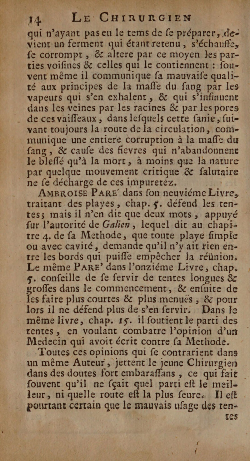 qui n'ayant paseu le tems de fe préparer, de- vient-un ferment qui étantrerenu, s'échauffe, fe corrompt , &amp; alrere par ce moyen kes par- ties voifines &amp; celles qui le contiennent : fou- vent même il communique fa mauvaife quali- té aux principes de la maffe du fang par les vapeurs qui s’en exhalent, &amp; qui s’infinuent dans les veines par les racines &amp; par les pores de ces vaifleaux, dans lefquels cette fanie , fui vant toujours la route de la circulation, com- munique une entiere Corruption à la maffe du fang , &amp; caufe des fievres qui n’abandonnent le bleffé qu’à la mort, à moins que la nature par quelque mouvement critique &amp; falutaire ne fe décharge de ces impuretez. AMBROISE PARE dans fon neuviéme Livre, traitant des playes, chap. #. défend les ten- tess mais il n’en dir que deux mots , appuyé fur l’autorité de Galien , lequel dir au chapi- tre 4. de fa Methode, que route playe fimple ou avec cavité, demande qu’il n’y ait rien en- tre les bords qui puiffe empêcher la réünion, Le même PARE? dans l’onziéme Livre, chap. 5. confeille de fe fervir de rentes longues &amp; grofles dans le commencement, &amp; enfuite de les faire plus courtes &amp; plus menues ; &amp; pour lors il ne défend plus de s’en fervir. Dans le même livre, chap. 1$. 11 foutient le parti des tentes, en voulant combatre l’opinion d’un Medecin qui avoit écrit contre fa Methode. Toutes ces opinions qui fe contrarient dans un même Auteur, jettent le jeune Chirurgien dans des doutes fort embaraffans , ce qui fait fouvent qu’il ne fçait quel parti eft le meïl- leur, ni quelle route eft la plus feure: El eft pourtant Certain que le mauvais ufagc des ren- ! TES