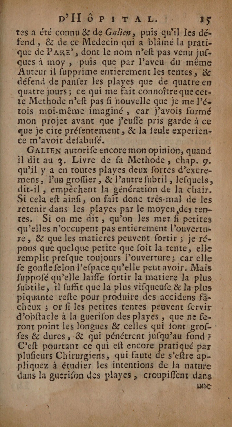 4 nb hr Pun © ues ANPTLe D'ICRMRN JEN EANT SYAI CN! Q PR U 4040 Ces ls L qe à k dl V! va S # 7 è A DE À , FRE F' D'H/6'? F1 TA EE. !. ps, 0 tes a été connu &amp; de Gulien, puis qu’il les dé- fend, &amp; de ce Medecin qui a blâmé la prati- » que de PAR&amp;?”, dont le nom n’eft pas venu juf- ques à moy , puis que par l’aveu du même Auteur 1] fupprime entierement les tentes, &amp; défend de panfer les playes que de quatreen quatre jours; ce qui me fait connoître que cer- te Methode n’eft pas fi nouvelle que je me Pés tois moi-même imaginé , car J’avois formé mon projet avant que Jj'eufle pris garde à ce que je cite préfentement, &amp; la {eule experien- ce m’avoit defabufé. GALIEN autorife encore mon opinion, quand il dit au 3. Livre de fa Merhode, chap. 9. qu’il y a en toutes playes deux fortes d’excre- mens, l’un groflier , &amp; l’autre fubril , lefquels, dit-il , empêchent a génération de la chair, Si cela eft airfi, on fait donc très-mal de les retenir dans les playes par le moyen des ren- tes. Si on me dit, qu’on les met fi petites qu’elles n’occupent pas entierement l’ouvertu- re, &amp; que les matieres peuvent fortir ; je ré- pons que quelque petite que foit la tente, elle remplit prefque toujours l’ouverture; car elle fe gonfle felon l’efpace qu’elle peutavoir. Mais fuppofé qu’elle Faiffe fortir la matiere la plus fubtile, 1l fufe que la plus vifqueufe &amp; la plus piquante refte pour produire des accidens F4- cheux ; or fi les petites tentes peuvent fervir d’obftacle à la guerifon des playés , que ne fe- ronct point les longues &amp; celles qui font grof- fes &amp; dures, -&amp; qui pénétrent jufqu’au fond > C’eft pourtant ce qui eit encore pratiqué par plufieurs Chirurgiens, qui faute de s’eftre ap- pliquez à étudier les intentions de la nature dans la guerifon des playes , croupiffent dans | une x ETS TRE | TR jo dé HE NE