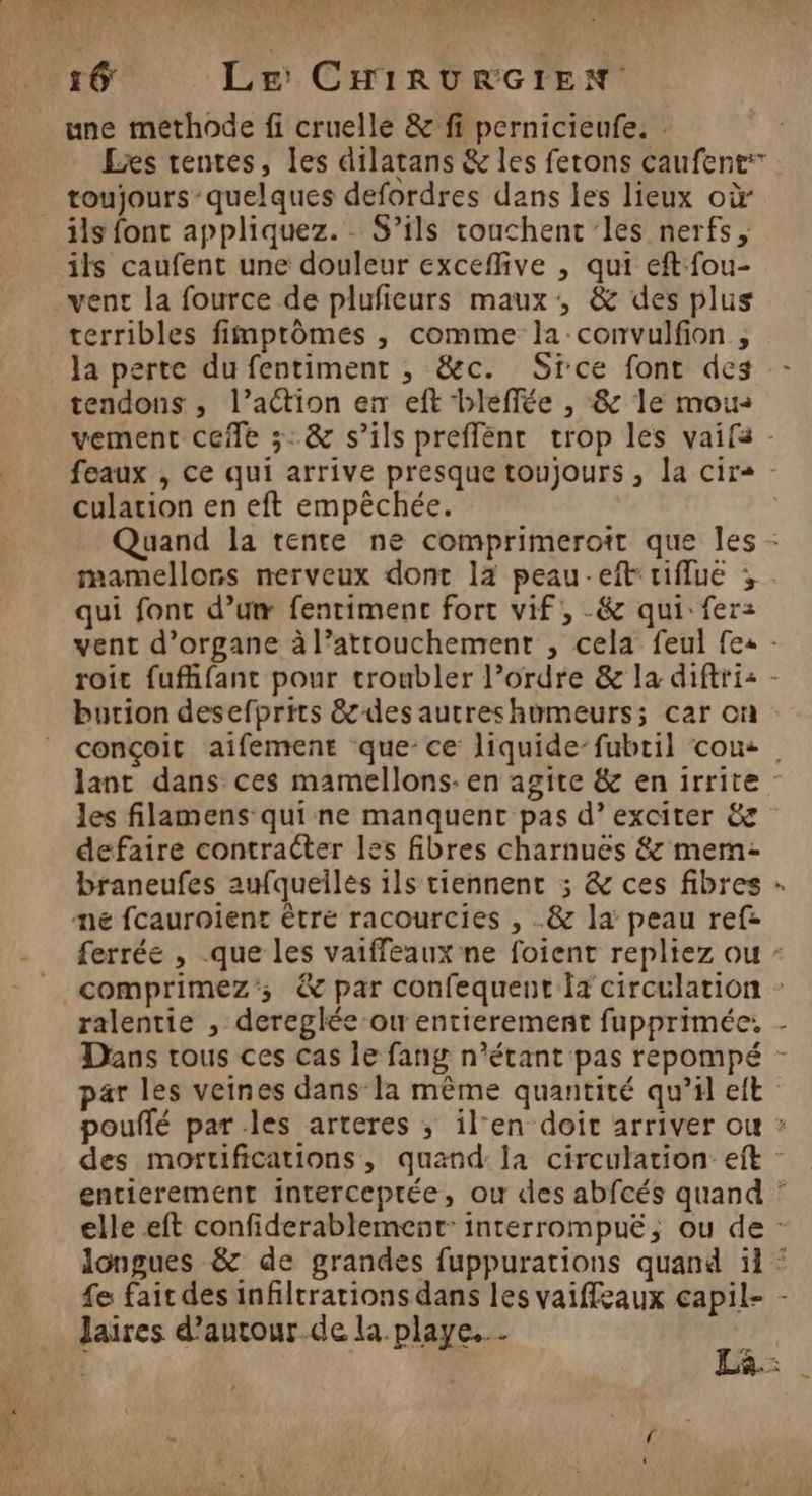 RE 2 ART 7e fi MS, 4 'oéit NL » LA = MU PS PER: VU CON Er WE, 2 PAS 2: une methode fi cruelle &amp; fi pernicieufe. : Les rentes, les dilatans &amp; les ferons caufent: toujours-quelques defordres dans les lieux où ils font appliquez. - S’ils touchent les nerfs, ils caufent une douleur exceffive , qui eft fou- vent la fource de plufieurs maux, &amp; des plus terribles fimprômes , comme la convulfion , la perte du fentiment , &amp;c. Sice font des - tendons , l’action en eft -bleffée , &amp; le mou: vement cefle 3: &amp; s’ils preffénr trop les vaifa - feaux , ce qui arrive presque toujours , la cirs - culation en eft empêchée. Quand la tente ne comprimerott que les - mamellons nerveux dont 12 peau-eft tiflue ; qui font d’um fentimenc fort vif, -&amp; qui: fer: vent d’organe à l’attouchement , cela feul [es - roit fuffant pour troubler l’ordre &amp; la diftri: - burion desefprits &amp;desautreshumeurs; car on conçoit aifement que-ce liquide-fubril cou. lant dans ces mamellons- en agite &amp; en irrite - les filamens qui ne manquenc pas d’ exciter &amp; defaire contracter les fibres charnues &amp; mem: braneufes aufqueilés ils tiennent ; &amp; ces fibres mé fcauroient être racourcies , &amp; la peau ref: ferrée , .que les vaiffeaux ne foient repliez ou : comprimez'; &amp; par confequent la circulation : ralentie , dereglée ou entierement fupprimée, - Dans trous ces cas le fang n'étant pas repompé par les veines dans la même quantité qu’il eit pouflé parles arteres ; il'en doit arriver ou : des mortifications, quand: la circulation eit - entierement interceptée, ou des abfcés quand : elle eft confiderablement: interrompuë, ou de - longues &amp; de grandes fuppurations quand il : fe fait des infiltrations dans les vaiffeaux capil- - Jaires d’autour.de la. playe. . …
