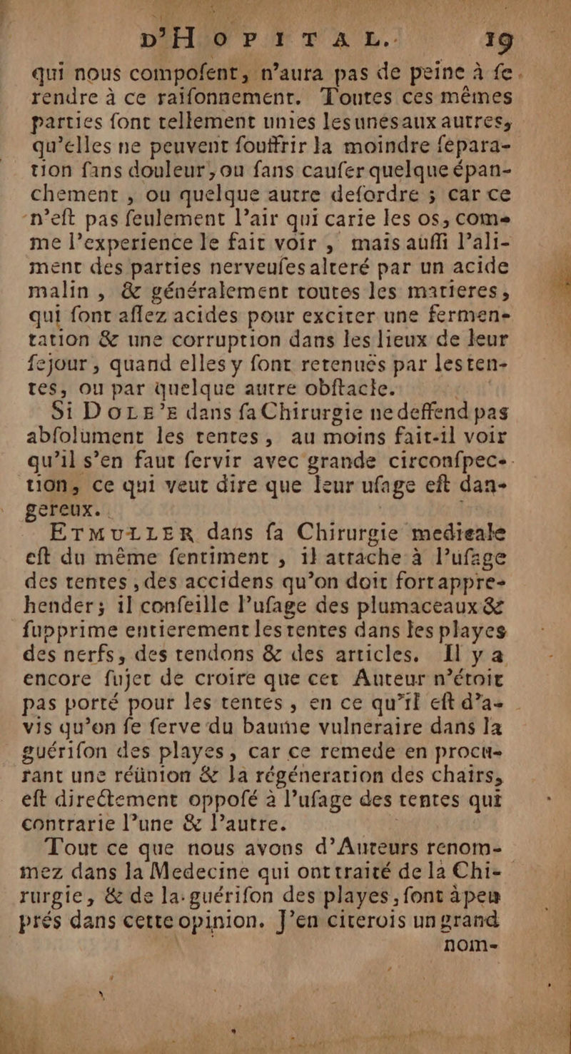 AAA + Qt RE DPF PT TA L.- 19 qui nous compofent, n'aura pas de peine à fe. rendre à ce raifonnemenr. Toutes ces mêmes parties font tellement unies lesunésaux autres, qu’elles ne peuvent fouffrir a moindre fépara- tion fans douleur , ou fans caufer quelque épan- chement , ou quelque autre defordre ; car ce -n’eft pas feulement l’air qui carie les os, come me l’experience le fait voir , mais auffi lali- ment des parties nerveufes alteré par un acide malin , &amp; généralement routes les matieres, qui font aflez acides pour excirer une fermen- tation &amp; une corruption dans les lieux de leur fejour , quand elles y font rerenuès par lesten- tes, ou par quelque autre obftacte. | Si DOLE’E dans fa Chirurgie ne deffend pas abfolument les rentes, au moins fait-il voir qu’il s’en faut fervir avec grande circonfpec+. tion, ce qui veut dire que leur ufage eft dan- gereux. . | ETMuLLERr dans fa Chirurgie medieale eft du même fentiment , il atrache à l’ufage des rentes , des accidens qu’on doit forrappre- hender; 1l confeille l’ufage des plumaceaux &amp; fupprime entierement les rentes dans les playes des nerfs, des tendons &amp; des articles, [ya encore fujer de croire que cet Auteur n’était pas porté pour les tentes, en ce qu’if eft d’a- vis qu’on fe ferve du baume vulneraire dans la guérifon des playes, car ce remede en procu- rant une réünion &amp; la régénerarion des chairs, eft direétement oppolfé 2 l’ufage des rentes qui contrarie l’une &amp; l’autre. | mez dans la Medecine qui onttraité de la Chi- rurgie, &amp; de la: guérifon des playes, font àpeu prés dans cetteopinion. J'en cirerois un grand ; nom- L : 4 * , ; bre) pt D rs 2 dr Dal CE Ps