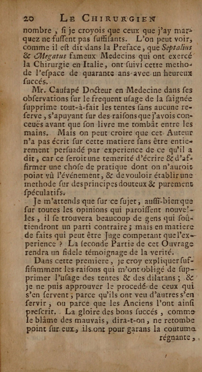 nombre ; fi je croyois que ceux que j’ay mar= quez ne fuffent pas fuflifants. L’on peut voir, comme i! eft dic-dans la Preface, que Septalius S&amp; «Megatus fameux Medecins qui ont exercé” Ja Chirurgie en Italie, ont-fuivi cetre metho- de l’efpace de quarante ans-avec.un heureux fuccés. . Mr. Caufapé Docteur en Medecine dans fes obfervations fur le frequent ufage de la faignée fupprime tout-à-fait les tentes fans aucune re- ferve , s’apuyant fur des-raifons que j'avois con- ceués avant que fon livre me tombät entre les mains.. Mais on peut croire que cet, Auteur n’a pas écrit fur cette matiere fans être entic= rement perfuadé par experience de ce qu'il a dit, car ce feroitune temerité d’écrire 87 d’af: firmer une chofe de pratique dont on n’auroit point yù l’événement, &amp; de vouloir érablirune methode fur desprincipes douteux &amp; purement Je m’atrends que fur-ce fujet, auffi-bierque fur routes les opinions qui paroïffent nouve’- les , 1l fe trouvera beaucoup de gens qui foûü« tiendront un parti contraire ; mais en matière perience ? La {econde Partie de cer Ouvrage rendra un fidele témoignage de la verité.. Dans cette premiere, je croy expliquer fuf- fifamment lesraifons qui m'ont obligé de fup-- primer l’ufage des rentes &amp; des dilatans ; .&amp; je ne puis approuver le procedé-de ceux qui s’en fervent ; parce qu’ils ont veu d’autres s’en : fervir ,; ou parce que les Anciens l’ont ainfi prefcrit. . La gloire des bons fuccés , comme le blâme des mauvais, dira-t-on, ne retombe point fur.eux, ils ont pour garans la coutume. TÉBOANtE » » À gen l nn