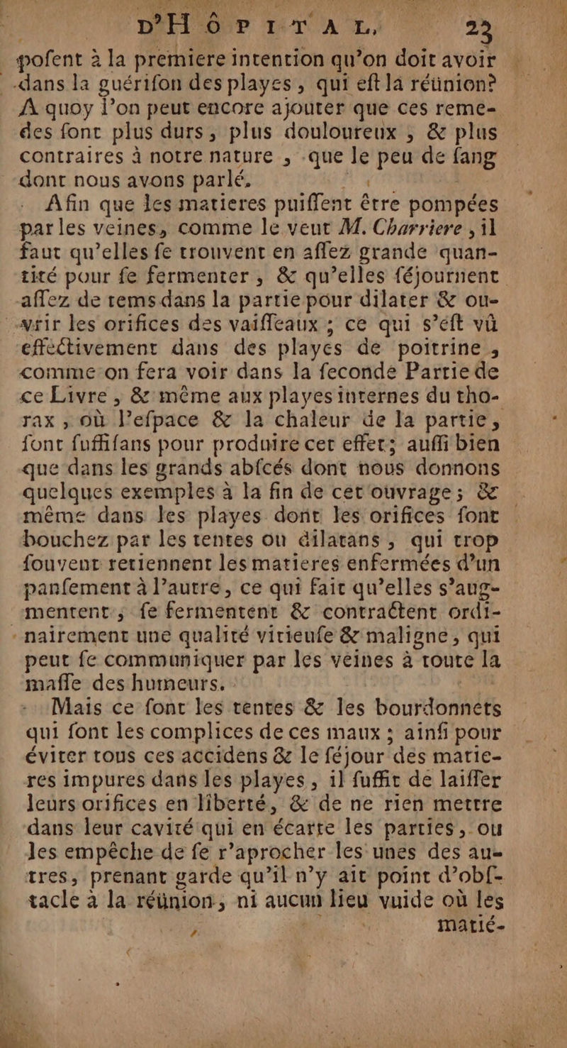 VRFR LEE à AMEN MAI ME INT AD 0 2 dans la guérifon des playes, qui eft là réüinion? À quoy l’on peut encore ajouter que ces reme- des font plus durs, plus douloureux , &amp; plus contraires à notre nature , -que le peu de fang dont nous avons parlé, La li Afin que les matieres puiffent être pompées par les veines, comme le veut M. Charriere , il faut qu’elles fe trouvent en aflez grande quan- tité pour fe fermenter , &amp; qu’elles féjournent affez de rems dans la partie pour dilater &amp; ou- vtir les orifices des vaiffeaux ; ce qui s’éft vü effectivement dans des playes de poitrine , comme on fera voir dans la feconde Parriede ce Livre , &amp; même aux playes internes du tho- rax , Où l’efpace &amp; la chaleur de la partie, font fufifans pour produire cer effet; auffibien que dans les grands abfcés dont nous donnons quelques exemples à la fin de cet'ouvrage; &amp; même dans les playes dont les orifices font bouchez par les tentes où éilatans , qui trop fouvenut retiennent les matieres enfermées d’un panfement à l’autre, ce qui fait qu’elles s’aug- mentent ; fe fermentent &amp; contraétent ordi- - nairement une qualité virieufe &amp; maligne, qui peut fe communiquer par les veines à route la mafle des humeurs. | Mais ce font les rentes &amp; les bourdonnets qui font les complices de ces maux ; ainf pour éviter tous ces accidens &amp; le féjour des marie- res impures dans les playes , 1] fuffic de laiffer leurs orifices en liberté, &amp; de ne rien mettre dans leur cavité qui en écarte les parties, ou les empêche de fe r’aprocher les unes des au- tres, prenant garde qu’il n’y ait point d’ob{- tacle à la réünion, ni aucun lieu vuide où les à FFE matié- Es
