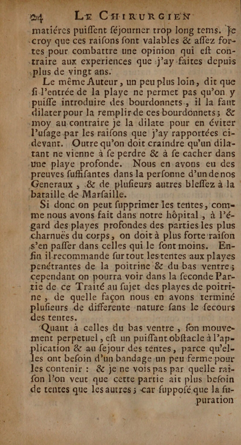 matiéres puiffent féjourner trop long tems. fe tes pour combattre une opinion qui eft con- plus de vingt ans. Le même Auteur, un peu plus loin, dit que fi J’entrée de la playe ne permet pas qu’on y puifle introduire des bourdonnets., ïl la faut dilater pour la remplirde cesbourdonnets; &amp; moy aucentraire Je la dilate pour en éviter l’ufage par les raifons que j’ay rapportées c1- devant. Outre qu’on doit craindre qu’un dila- tant ne vienne à fe perdre &amp; à fe cacher dans une playe profonde. Nous en.avons eu des preuves fufhfantes dans la perfonne d’undenos Gencraux , .&amp; de plufieurs autres bleffez à la bataille de Marfaille. Si donc on peut fupprimer les tentes, conte me nous avons fait dans notre hôpital, à l’é- gard des playes profondes des partiesles plus charnuës du corps, on doit à plus forteraifon s’en pañfer dans celles qui le fontimoins. En- fin ilrecommande fur tout lestentes aux playes penétrantes de la poitrine -&amp; du bas ventres cependant on pourra voir dans la feconde Par- tie de ce Traité au fujet des playes de poitri- ne , de quelle façon nous en avons terminé plufieurs de differente nature fans le fecours des tentes. | Quant à celles du bas ventre , fon mouve- ment perpetuel , eft un puiffant obftacle à l’ap- plication &amp; au fejour des cénres, parce qu’el- les ont befoin d’un bandage un peu ferme pour les contenir : &amp; je ne vois pas par quelle rat- fon l’on veut que cette partie air plus befoin de rentes que les autres ; car fuppoféque la fu- © puration >