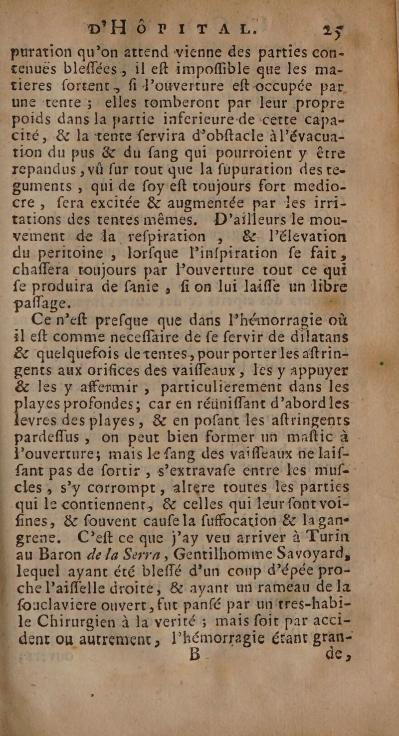 D Et CONTRE el DHOrITAL. 25 puration qu’on attend vienne des parties con- tenues bleflées, il eft impofñible que les ma- tieres forcent., fi J’ouverture eft-occupée par. une tente ; elles tomberont par leur propre poids dans la partie inferieure-de certe capa- cité, &amp; la tente fervira d’obftacle à l’évacua- tion du pus &amp; du fang qui pourroient y être | répandus , vû fur tout que la fupuration des re ‘ guments , qui de foy'eft toujours fort medio- cre, fera excitée &amp; augmentée par les 1rri- tations des tentesmêmes. D'ailleurs le mou- vement de da refpiration ,; &amp;- l’élevation du peritoine , lorfque Pinfpiration fe fait, chaffera toujours par louverture tout ce qui fe produira de fanie , fi on lui laiffe un libre pañage. ie Ce n’eft prefque que dans l’hémorragie où 1] eft comme neceflaire de fe fervir de dilatans &amp; quelquefois de tentes. pour porter les aftrin- gents aux orifices des vaiffleaux , Îes y appuyer &amp; les y affermir , particulierement dans les playes profondes; car en réüniffant d’abordles levres des playes, &amp; en pofant les aftringents pardeffus , on peut bien former un maftic à . Pouverture; mais le fang des vaiffeaux nelaif fant pas de fortir , s’extravafe entre les muf-: cles, s’y corrompt, alrére toutes les parties * qui le contiennent, &amp; celles qui leurfontvoi- * fines, &amp; fouvenc caufela fuffocation &amp;c la gan- grene. C’eft ce que j’ay veu arriver à Turin au Baron de la Serra, Gentilhomme Savoyard, lequel ayant été bleffé d’un coup d’épée pro- che l’aiffelle droité, &amp; ayant un rameau de la - fouclaviere ouvert. fut panfé par unitres-habi- - le Chirurgien à la verité ; mais foir par acci- # dent ou autrement, PACE ragie étant Ed D. : c | RS À ‘ u 3 [ Le 1 ( L