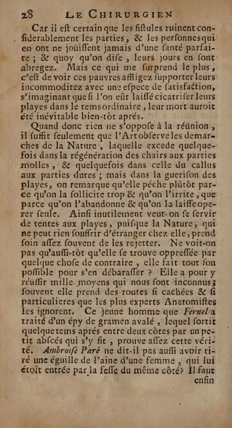 Car il eft certain que les fiftules ruinent con- . fiderablement les parties, &amp; les perfonnesqui en Ont ne joùüiffent jamais d’une fanté parfai- te ; &amp; quoy qu'on dife , leurs Jours en font abregez. Mais ce qui me furprend le plus, c’eft de voir ces pauvresafigez fupporter leurs iocommoditez avec uns efpece de fatisfaétion, s’imaginant que fi l’on eût laiffé cicatrifer leurs layes dans le remsordinaire , leur mort auroit été inévitable bien-rôr aprés. : Quand donc rien ne s’oppofe à la réünion, 11 fufit feulemenc que l’Arcobferveles demare ches de la Nature , laquelle excede quelque- fois dans la régénération des chairs aux parties molles, &amp; quelquefois dans celle du callus aux parties dures ; mais dans la guerifon des playes, on remarque qu’elle péche plütôt par- ce qu'on la follicire trop &amp; qu'on l’irrite , que parce qu’on l’abandonne &amp; qu’on la laiffe ove- rer feule. Ainfi inutilement veut-on fe fervir de tentes aux playes, puifque la Nature, qui ne peut rien fouffrir d’étranger chez elle, prend foin aflez fouvent de les rejetter. Ne voit-on pas qu’aufli-rôt qu’elle fe trouve oppreffée par quelque chofe de contraire , elle fait tout fon poñfible pour s’en débaraffer ? Elle a pour y réüflir mille. moyens qui nous font inconnus; fouvent elle prend des routes fi cachées &amp; fi particulieres que les plus experts An2romiftes les ignorent, Ce jeune homme que Ferrela traité d’un épy de gramen avalé , lequel fortit quelquetems aprés entre deux côtes par unpe- tic abfcés qui s’y fit , prouve affez cette véri- té. Armbroife Paré ne dit-il pas auffi avoir ti- ré une éguille de l’aine d’une femme , qui lui . étroit entrée par la fefle du même côté? fl ay enfin