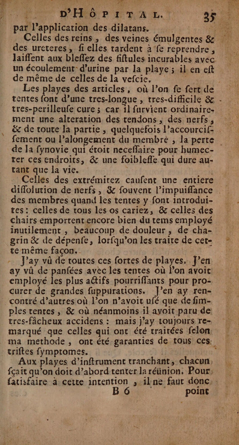 Celles desreins, des veines émulgentes &amp; des ureteres, fi elles rardent à‘fe reprendre, laiffent aux bleffez des fiftules incurables avec un écoulement: d'urine par la playe ; il. en eft de même de celles de la vefcie. tentes fonc d’une tres-longue , tres-difcile &amp; ment une alteration des tendons , des nerfs, de Ja fynovie qui étoit neceffaire pour humec- ter ces endroits, &amp; une foiblefle qui dure au- tant que la vie. Cellés des extrémirez caufent une entiere diffolution de nerfs, &amp; fouvent l’impuiffance des membres quand les tentes y font introdui- tes: celles de tous les os cariez, &amp; celles des chairs emportent-encore bien du tems employé grin &amp; de dépenfe, lorfqu’on les traite de cet- te même façon. | - J’ay và de toutes ces fortes de playes.. J’en ay và de panfées avec les tentes où l’on avoit employé les plus aëtifs pourriffants pour pro- curer de grandes fuppurations. J’en ay ren- contré d’autres où l’on n’avoic ufé que de fim- ples tenres , &amp; où néanmoins il ayoit paru de marqué que celles qui ont été traitées felon triftes fymptomes. point } se
