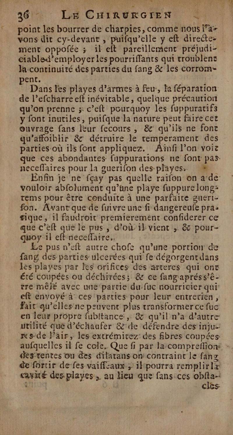 236 LE CHIRURGIEN < point les bourrer de charpies, comme nous Fa- vons dit cy-devant , puifqu’elle ÿ eft directez ment oppofée ; 1l eft pareillement préjudi- ciabled’employer les pourriffants qui troublenc Ja continuité des parties du fang &amp; les corrom- pent. | } Dans fes playes d'armes à feu, Fa féparation de l’efcharre eft inévitable, quelque précaution qu’on prenne x c’eft pourquoy les fuppuratifs y font inutiles, puifque la nature peut faire cet ouvrage fans leur fecours , &amp; qu’ils ne font qu’affoiblir &amp; détruire le temperament des parties-où ils font appliquez. Aïnfi l’on vois que ces abondantes fuppurations ne font pas neceffaires pour la guerifon des-playess = Enfin je ne fçay pas quelle raiïfon on ade vouloir abfolument qu’üne playe fuppure long: tems pour être conduite à une parfaite gueri- fon. Avant que de finvre une fi dangereufe pra: #ique, 1] faudroir premierement confiderer ce que c’éft que le pus, d'oùik vient |; ês pour- quoy il eft neceffaire.. Le pus n’eft autre chofe qu’une portion de fang des parties ulcerées qui fe déporgentdans les playes par les orifices dés arteres qui ont été coupées ou déchirées; &amp; ce fangapréss’é- tre mêlé avec wie 'partie du:fuc nourricier qui ft envoyé à ces parties pour leur entretien, Fait qu’elles ne peuvent plus transformer ce fuc en leur propre fubitance:, &amp; qu’il n’a d’autre utilité que d’échaufer &amp;'de défendre des injuz: ms-de Pair, les extrémitez: des fibres coupées: aufquelles 11 fe cole.. Que fi par la-compreflionx - des-tentes ou des dilatans on: contraint le fanz de fortir de fes vaifflcaux ; ik pourra remplirlx cavuté des playes. au lieu que fansces ro | | . CICSs +