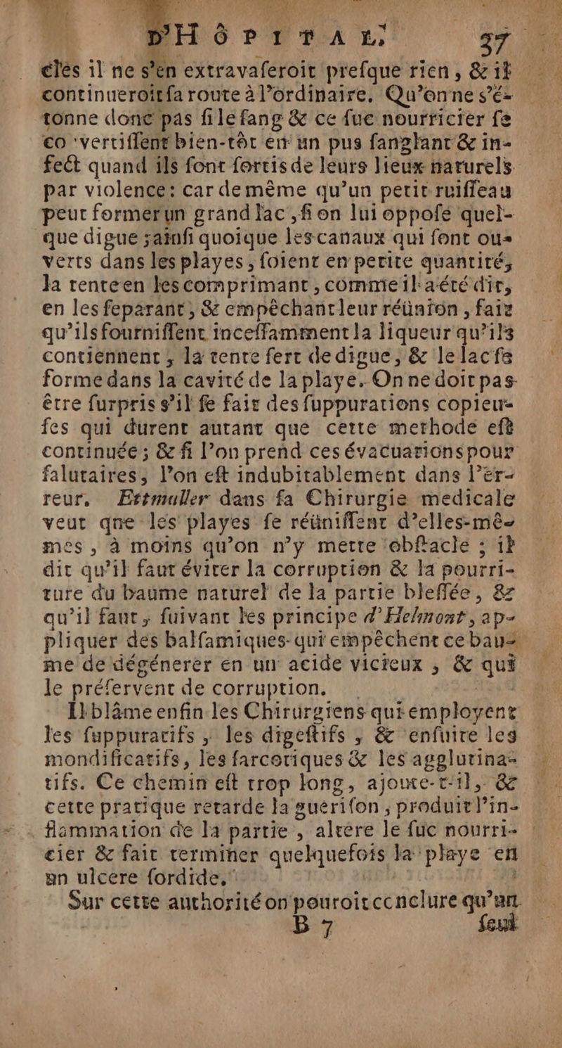 L LT 126 0e) VE 0 PSRRMRRE CNP ETES PE Er TE AE NA RON TENUE L &amp; A, L | ui VE cles 1l ne s’en extravaferoit prefque rien, &amp; 14 continueroitfa route à l’ordinaire. Qu’onne s’é- tonne done pas file fang &amp; ce fuc nourricter fe co ‘vertiflent bien-tôt en un pus fanglant &amp; in- fect quand ils font fortis de leurs lieux narurels par violence: car demème qu’un petit ruiffeau peur formerun grand lac ,f on lui oppofe quel- que digue ;ainfi quoique les canaux qui font ou verts dans lesplayes, foient en perite quantité, Ja renteen lescomprimant , commeilaété dir, en les feparant, &amp; empêchantleur réünfon , faiz qu’ils fourniffentc inceffamment la liqueur qu’ils contiennent ; la tenre fert de digue, &amp; lelacfs forme dans la cavité de la playe. Onnedoir pas être furpris s’1l fe fait des fuppurations copieur- fes qui durent autant que cette merhode efè continuée ; &amp; fi l’on prend cesévacuarionspour falutaires, l’on eft indubitablement dans l’er- reur, ÆErtmuller dans fa Chirurgie medicale veut qne les playes fe réüniffent d’elles-mê- mes , à moins qu’on n’y mette ébfiacle ; 1 dit qu’il faut éviter la corruption &amp; la pourri- ture du baume naturel de la partie blefflée, &amp; qu’il faut, fuivanc kes principe d’He/nont, ap- pliquer des balfamiques-qui empêchent cebaus me de dégénerer en un acide vicieux ; &amp; qui le préfervent de corruption. 14 0 Ikbläme enfin les Chirurgiens quiémployene les fuppurarifs ; les digeftifs ; &amp; enfuire les mondificatifs, les farcoriques &amp; les agplurina- tifs. Ce chemin eft trop long, ajoue-t:1l, &amp; cette pratique retarde Ja suérifon ; produit l’in- flammation de la partie , alrere le fuc nourri- cier &amp; fait rerminer quelquefois la playe en an ulcere fordide, | | dur cette authorité on pouroitccnclure Lo B 7