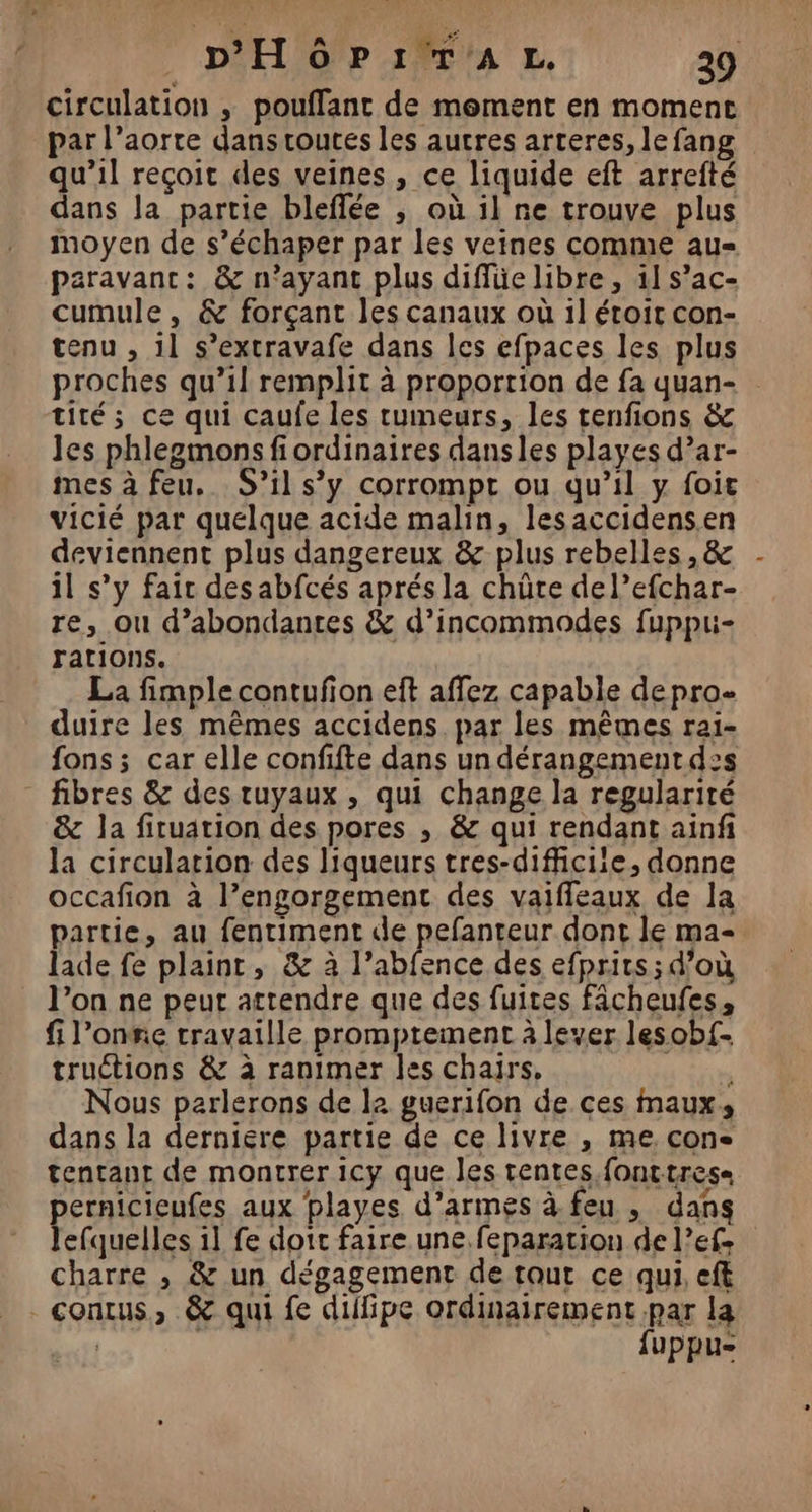 D'HôPIrT'AL. 29 circulation ; pouffant de moment en moment par l’aorte dans routes les autres arteres, le fang qu’il reçoit des veines , ce liquide eft arrefté dans Ja partie bleflée ; où il ne trouve plus moyen de s’échaper par les veines comme au- paravanc: &amp; n'ayant plus diffüe libre , 11 s’ac- cumule, &amp; forçant les canaux où 1l étoit con- tenu , 11 s’extravafe dans les efpaces les plus proches qu’il remplit à proportion de fa quan- tité; ce qui caufe les tumeurs, les tenfions &amp; les phlegmons fi ordinaires dansles playes d’ar- mes à feu. S'il s’y corrompt ou qu’il y foir vicié par quelque acide malin, lesaccidens.en deviennent plus dangereux &amp; plus rebelles , &amp; il s’y fair des abfcés aprés la chûte del’efchar- re, ou d’abondantes &amp; d’incommodes fuppui- rations. La fimple contufion eft affez capable depro- duire les mêmes accidens par les mêmes rai- fons ; car elle confifte dans un dérangement d2s fibres &amp; des tuyaux , qui change la regularité &amp; la fituarion des pores , &amp; qui rendant ainf la circulation des liqueurs tres-difficiie, donne occafion à l’engorgement des vaiffleaux de la partie, au fentiment de pefanteur dont le ma- lade fe plaint, &amp; à she des efprits ; d’où l’on ne peur attendre que des fuites fâcheufes, fi l’onie travaille promptement à lever lesob{- tructions &amp; à ranimer les chajrs, Nous parlerons de la guerifon de ces maux, dans la derniére partie de ce livre , me. con tentant de montrer icy que les tentes fonttrese pernicieufes aux playes d'armes à feu , dans lefquelles il fe doit faire une. feparation de l’efe charre , &amp; un dégagement de tout ce qui, eff _contus, &amp; qui fe dilfipe ordinairement par la | fuppu-
