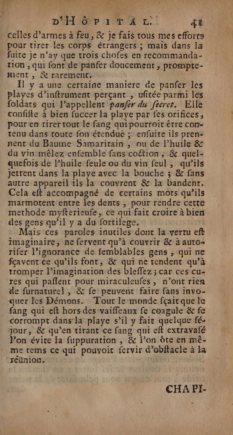 DH Ô pi TA LL 48 celles d’armes à feu, &amp; je fais rous mes efforrs pour tirer les corps étrangers ; maïs dans la fuite je n’ay que trois chofes en recommanda- t10n , qui font de panfer doucement ; prompte- ment , À rarement. .. Ïl y a une certaine maniere de panfer les playes d’inftrument perçant , ufirée parmi les foldats qui Pappellent panféer du fecrer. Elle confifte à bien fuccer la playe par fes orifices, pour en tirer tout le fang quipourroit être con- tenu dans toute fon étenduë ; enfuire ils pren: nent du Baume Samaritain , ou de l'huile &amp; du vin mêlez enfemble fans coétion ; &amp; quel- quefois de l’huïle feule ou du vin feul , qu’ils jettent dans la playe avec la bouche ; &amp; fans autre appareil 1ls la couvrent &amp; la bandent. Cela eft accompagné de certains mors qu’ils marmotent entre les dents , pour rendre cette methode myfterieufe, ce qui fait croire à bien des gens qu’il y a du fortilege. Mais ces paroles inutiles dont la vertu eft imaginaire, ne fervent qu’à couvrir &amp; à auto rifer l’ignorance de. femblables gens , qui ne fçavent ce qu’ils font, &amp; qui ne rendent qu’à tromper l’imagination des bleffez ; car ces cu- res qui paflent pour miraculeufes , n’ont rien de furnature} , &amp; fe peuvent faire fans invo- quer Fes Démons. Tout le monde fçair que le fang qui eft hors des vaiffeaux fe coagule &amp; fe corrompt dans‘la playe s’il y fait quelque fé- jour, &amp; qu’en tirant ce fang qui eft extravafé Fon évite a fuppuration , &amp; l’on ôte en mé- me rems ce qui pouvoit fervir d’obftacle à la réunion. | CHA PI-