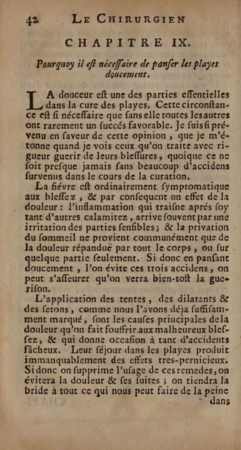CHAPITRE IX. Pourquoy il eff néceffaire de panfer les playes | doucement, A douceur eft une des parties effentielles L dans la cure des playes, Cette circonftan- ce eft fi néceffaire que fans elle routes lesautres Ont rarement un fuccés favorable. Je fuisfi pré- venu en faveur de cette opinion ; que je m’é- tonne quand je vois ceux qu’on traite avec ri- gueur guerir de leurs bleffures, quoique ce ne foit prefque jamais fans beaucoup d’accidens furvenus dans le cours de la curation. La fiévre eft ordinairement fympromatique aux bleffez , &amp; par confequent un effet de la douleur : l’inflammation qui traifne aprés foy tant d’autres calamitez , arrive fouvent par une irritation des parties fenfibles; &amp; la privation du femmeil ne provient communément que de la douleur répandue par tout le corps , ou fur . : ME partie feulement. Si donc en panfant oucement ; l’on évite ces trois accidens, on peut s’affleurer qu’on verra bien-toft la gue- rifon. L’application des tentes, des dilarants &amp; des ferons, comme nous l’avons déja fuffifam- ment marqué, font les caufes principales dela douleur qu’on fait fouffrir aux malheureux blef- fez, &amp; qui donne accafion à tant d’accidents fâcheux. Leur féjour dans les playes produit immanquablement des effets tres-pernicieux. Sidonc on fupprime l’ufage de cesremedes, on évitera la douleur &amp; fes fuites ; on tiendra la bride à tout ce qui nous peut faire de la 210 = dans