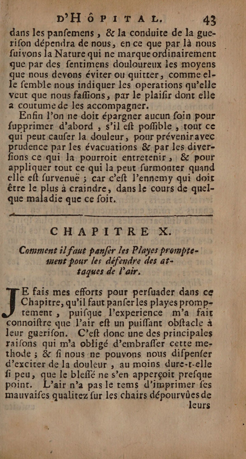 dans les panfemens , &amp; la conduite de la gue- rifon dépendra de nous, en ce que par là nous fuivons la Nature qui ne marque ordinairement que par des fentimens douloureux les moyens que nous devons éviter ou quitter, comme el- le femble nous indiquer les operations qu’elle veut que nous faffions, par le plaifir donc elle a coutume de les accompagner. Enfin l’on ne doit épargner aucun foin pour fupprimer d’abord , s’il eft poffible , tout ce qui peut caufer la douleur, pour préveniravec prudence par les évacuations &amp;-par les diver- fions ce:qui la pourroit entretenir , &amp; pour appliquer tout ce qui la peut furmonter quand elle eft furvenué ; car c’eft l’ennemy qui doit être le plus à craindre, dans le cours de quel- que maladie que ce foit. CHAPITRE X. Comment il faut panfer les Playes prompte- ent pour les défendre des at- taques de l'air, E fais mes efforts pour perfuader dans ce Chapitre, qu’il faut panferles playes promp- tement, puifque l'experience m'a fair connoïftre que l’air eft un puiffant obftacle à leur guerifon. C’eft donc une des principales raifons qui m'a obligé d’embrafler cette me- thode ; &amp; fi nous ne pouvons nous difpenfer d’exciter de Ja douleur , au moins dure-r-elle fi peu, que le bleflé ne s’en apperçoit prefque point. L'air n’a pas le tems d’imprimer fes mauvaifes qualitez fur les chairs Péppurxies de 1 leurs