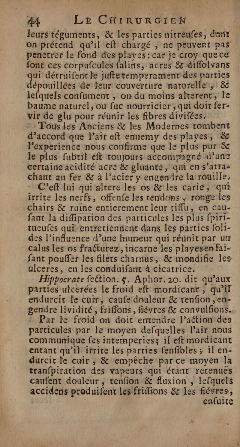leurs téguments, &amp; les parties nirreufes, donr on prétend qu’il eft chargé ; ne peuvert pas penétrer le fond des playes:car je croy quece font ces corpufcules falins, acres 8z diffolvans qui détruifentle juftetempsrament des rai dépouillées de Féur couverture naturelle ,1 &amp; lefquels confument , où du moins alterenr, Île bauine naturel, ou fuc nourricier, qui doit fer- vir de glu pour réünir les fibres divifées. Fous les Anciens &amp; les Modernes tombent d’accord que l’air eft enemy des playes, &amp; Fexperience nous confirme que le plus pur &amp; le plus fubril éft toujours accompagné d’unz certaine acidité acre &amp; gluante, qui en s’atta- chant au fer &amp; à l’acier y engendre la roüille. C’eft Ini qui alrere les os &amp;iles carie, qui irrite les nerfs, offenfe les rendons ; ronge les chairs &amp; ruine entierement leur riffu, en cau- fant la diffipation des particules les plus fpirt- tueufes qui entretiennent dans les parties foli- des l’influence d’une humeur qui réunit par utr calus les os fraéturez, incarne les playesenfai- fant pouffér les filets charnus, &amp; mondifie les ulceres, en les conduifant à cicatrice. Hippocrate fection. $. Aphor.2o. dit qu’aux parties ulcerées Le froid eft mordicant ; qu’il endurcir le cufr, caufe douleur &amp; renfion ,en- gendre lividité, friffons, févres &amp; convulfions.. Par le froid on doit entendre l’action des particules par le moyen defquelles l'air nous communique fes intemperiess if eftmordicant entant qu’il irrire les parries fenfibles ; 1l en- durcit le cuir ; &amp; empêche par ce moyen la tranfpiration des vapeurs qui étant rerenués caufent douleur , tcenfion &amp;z fluxion , lefquels accidens produifent les frifions &amp; les fiévres, cnfuite
