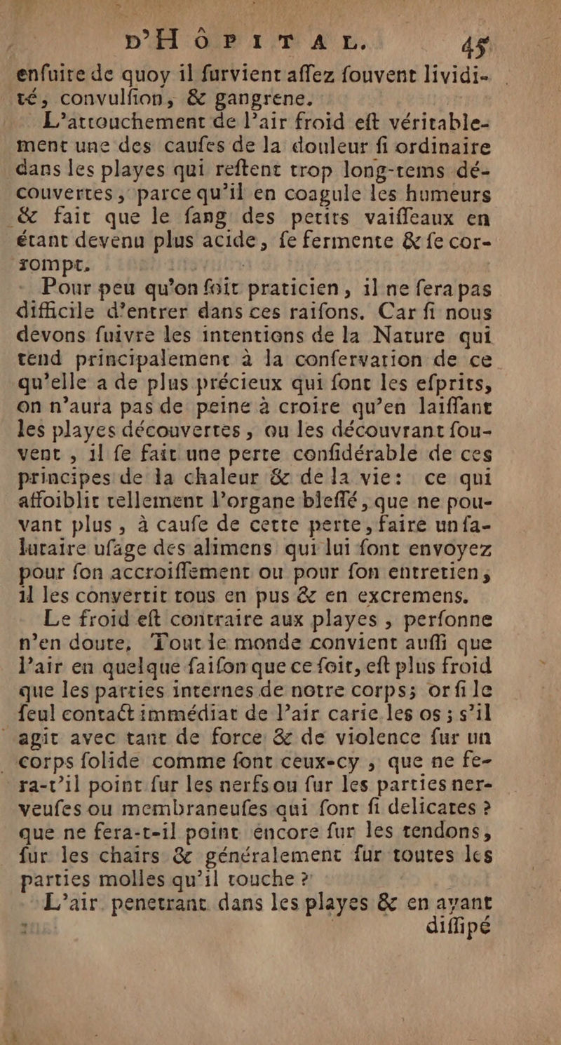 DA QU ID AE. 4$ enfuire de quoy il furvient affez fouvent lividi- té, convulfon, &amp; gangrene. L’artouchement de l’air froïd eft véritable- ment une des caufes de la douleur fi ordinaire dans les playes qui reftent trop long-tems dé- couvertes ; parce qu’il en coagule les humeurs _&amp; fair que le fang des petits vaiffeaux en étant devenu plus acide, fe fermente &amp; fe cor- rompt. HET Pour peu qu'on fait praticien, il ne fera pas dificile d’entrer dans ces raifons. Car fi nous devons fuivre les intentions de la Nature qui tend principalement à la confervarion de ce qu’elle a de plus précieux qui fonc les efprits, on n’aura pas de peine à croire qu’en laiffant les playes découvertes , ou les découvrant fou- vent , il fe fait une perte confidérable de ces principes de la chaleur &amp; de la vie: ce qui affoiblit rellement organe bieffé, que ne pou- vant plus, à caufe de cette perte, faire unfa- luraire ufage des alimens qui lui font envoyez pour fon accroiflement ou pour fon entretien, 11 les convertit rous en pus &amp; en excremens. Le froid eft contraire aux playes , perfonne n’en doute, ‘Tout le monde convient aufli que Pair en quelque faifon que ce foi, eft plus froid que les parties internes de notre corps; orfile feul contaét immédiat de l’air carie les os ; s’il agit avec tant de force &amp; de violence fur un corps folide comme font ceux-cy , que ne fe- ra-r’il point fur les nerfs ou fur les parties ner- veufes ou membraneufes qui font fi delicares ? que ne fera-t-il point éncore fur les tendons, fur les chairs &amp; généralement fur toutes les parties molles qu’il touche ? | L'air. penetranc dans les playes &amp; en avant : diffipé
