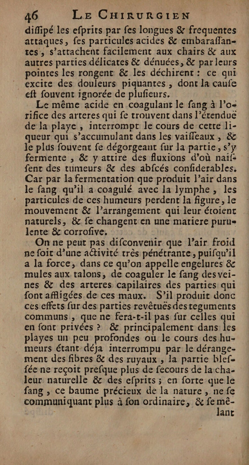 diffipé les efprits par fes longues &amp; frequentes attaques, fes particules acides &amp; embaraffan- tes, s’attachent facilement aux chaïirs &amp; aux autres parties délicates &amp; dénuées, &amp; parleurs pointes les rongent &amp; les déchirent: ce qni excite des douleurs piquantes , dont la caufe eft fouvent ignorée de plufieurs. Le même acide en coagulant le fang à l’o- rifice des arteres qui fe trouvent dans l’étendue de la playe , interrompt le cours de certe li- queur qui s’accumulant dans les vaiffleaux , &amp; le plus fouvent fe dégorgeant fur la partie, s’y fermente , &amp; y attire des fluxions d’où naïf: fenc des tumeurs &amp; des abfcés confiderables, Car par la fermentation que produit l’air dans le fang qu’il a coagulé avec la lymphe, les particules de ces humeurs perdent la figure, le mouvement &amp; l’arrangement qui leur éroient naturels, &amp; fe changent en une matiere purue lente &amp; corrofive, On ne peut pas difconvenir que l’air froid ne foit d’une activité très pénétrante, puifau’il a la force, dans ce qu’on appelle engelures &amp; mules aux talons, de coaguler le fang des vei- nes &amp; des arteres capilaires des parties: qui font afigées de ces maux. S’il produit donc ces effets fur des parties revêtuésdesteguments communs , que ne fera-t-1l pas fur celles qui en font privées ? &amp; principalement dans les playes un peu profondes où le cours des hu- meurs étant déja interrompu par le dérange- ment des fibres &amp; des ruyaux , la partie blef. fée ne reçoit prefque plus de fecours de lacha- leur naturelle &amp; des efprits ; en forte que le fang ,; ce baume précieux de la nature , nefe communiquant plus à fon ordinaire, &amp; fe Fe. | ant