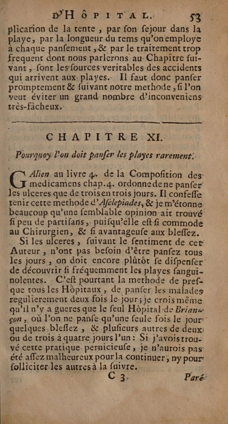 PHôrPIrTAL.. 5% plication de la tente , par fon fejour dans la playe, par la longueur du rems qu’onemploye a chaque panfement ,&amp; par le traitement trop frequent dont nous parlerons au: Chapitre fui- vant , fonc lesfources verirables des accidents qui arrivent aux: playes.. Il faut donc panfer promptement &amp; {uivant notre methode , fi l’on veut éviter un grand nombre d’inconveniens très-fächeux. CHAPITRE XI. … Pourquoy lon doit panfer les playes rarement: Alien au livre 4. dela Compoñfition des- ne medicamens chap.4. ordonnedene panfez: Jes ulceres que de troisentrois jours. [l confeffe tenir cette methode d’A/Clepiades, &amp; je m'étonne beaucoup qu’une femblable opinion-ait trouvé: fi peu de partifans , puifqu’elle eft-fi commode au Chirurgien, &amp; fi avantageufe aux bleffez. Si les ulceres , fuivanc le fentiment de cer Auteur , n’ont pas befoin d’être panfez tous les jours , on doit encore plûütôt fe difpenfer: de découvrir fi fréquemment les playes fangui- nolentes. C’eft pourtant la methode de pref= que tous les Hôpitaux , de panfer les malades regulierement deux-fois le-jour ; je crois même qu'il n’y a gueres que le feul Hôpital de Briana gon ,, Où l’on ne panfe-qu’une feule fois le jour: quelques.bleflez , &amp; plufieurs autres de deux: ou de trois à quatre jours l’un: Si J’avoistrou- vé cette pratique. pernicieufe, je n’aurois pas été affez malheureux pour la continuer; ny pour: {olliciter:les autres à la fuivre.. 15} : C 2; Paré: _