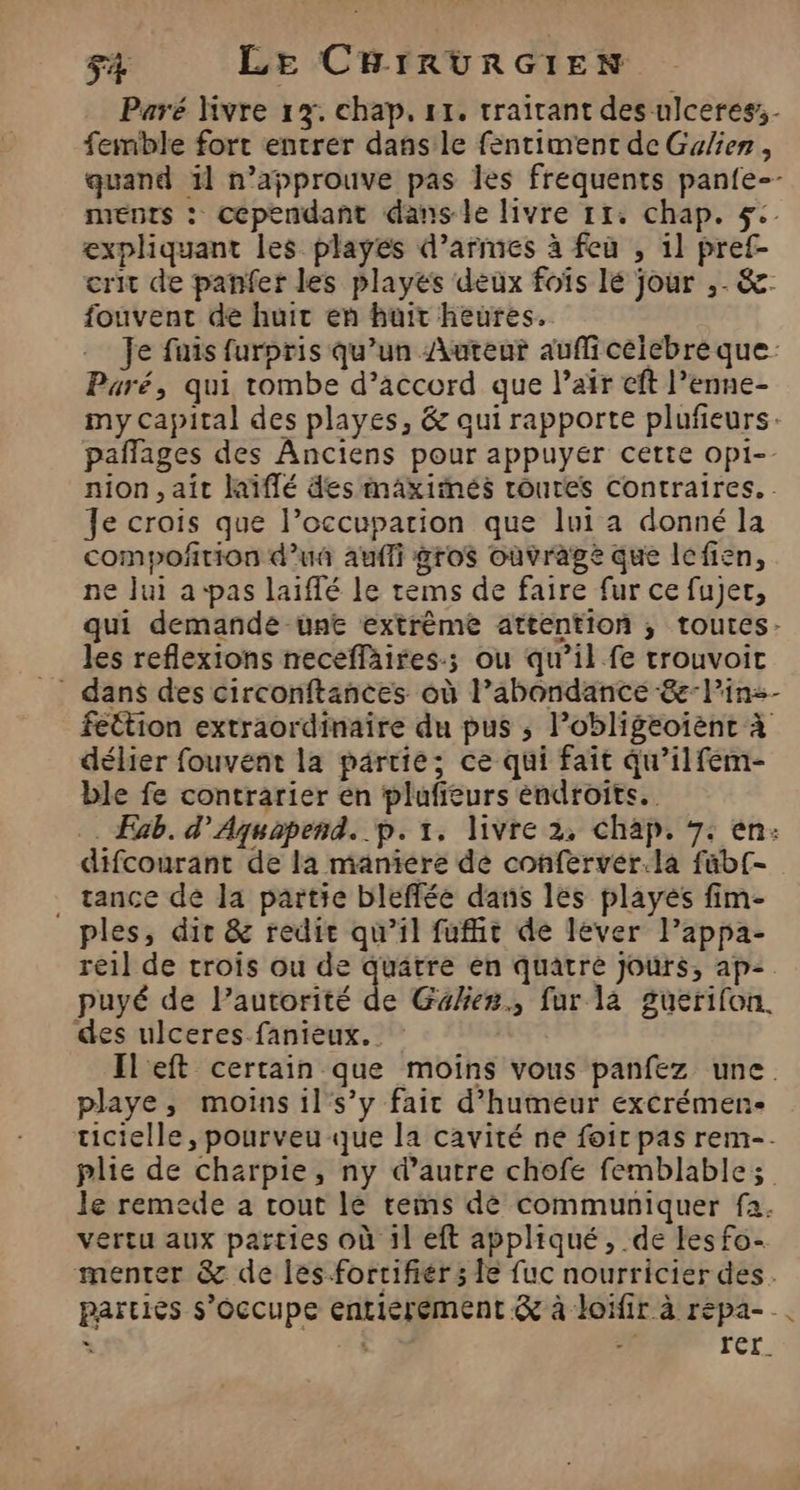 Paré ivre 1%. chap, 11. traitant des -ulceres- femble fort entrer dans le fentiment de Gulienr , quand 11 n’approuve pas les frequents pan{e-- ments : cependant dans le livre 11. chap. 5: expliquant les playes d'armes à feu , 1] pref- crit de panfer les playés deux foïs lé jour ,. &amp;- fouvent de huit en huit heures. Je fuis furpris qu’un Auteur auffi celebre que. Paré, qui tombe d’accord que l’air eft l’enne- my capital des playes, &amp; qui rapporte plufieurs. pañlages des Anciens pour appuyer cette opi-. nion , ait laïffé des maxiimés routes Contraires. Je crois que l’occuparion que lui a donné la compoñrion d'u aufli gros ouvrage que lefien, ne Jui a-pas laïiffé le tems de faire fur ce fujer, qui demande une extrême attention ; toutes- les reflexions necefläires.; ou qu’il fe trouvoit fettion extraordinaire du pus ; lobligeoienc à délier fouvent la partie; ce qui fait qu’ilfem- ble fe contrarier en plufieurs endroits. . Exb. d’Aquapend. p. 1. livre 2, chap. 7: en: difcourant de la maniere dé conferver.la füb{- _ tance de Ja partie bleffée dans les playés fim- ples, dit &amp; redie qu’il fuffit de lever lPappa- re1l de trois ou de quatre en quatre Jours, ap= puyé de Pautorité de Galier., fur la guerifon. des ulceres fanieux. Il eft certain que moins vous panfez une. playe, moins il s’y fair d'humeur exérémen- ticielle, pourveu que la cavité ne foir pas rem-. plie de charpie, ny d’autre chofe femblables le remede a tout le tems dè communiquer fa. vertu aux parties où 1l eft appliqué, de les fo- menter &amp; de les-forrifiér ; le fuc nourricier des. partiès s'occupe entiérement &amp; à loifir à répa- ; 14 reL.