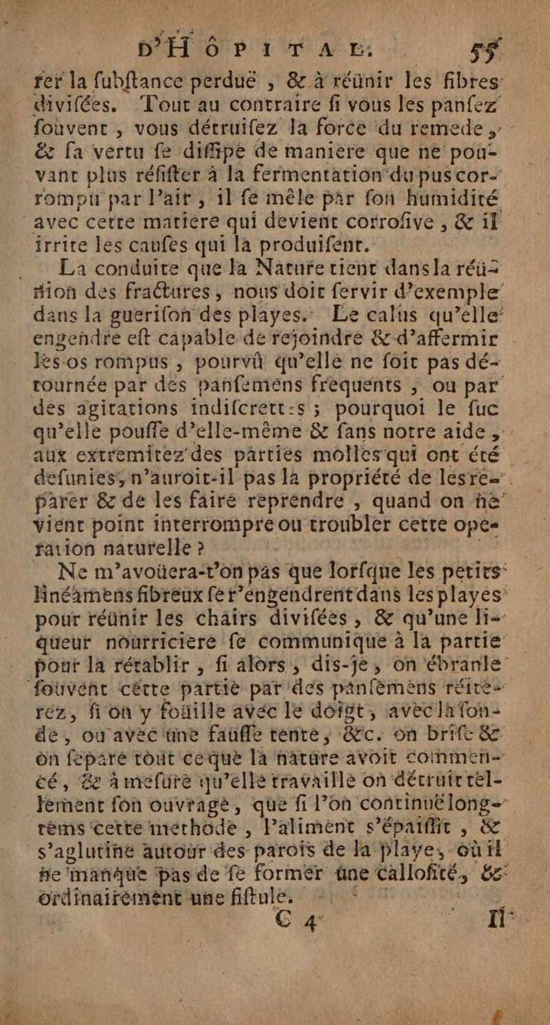 PET ION PL M AE: sf rer la fubftance perduë , &amp;z à réünir les fibres: divifées. Tour au contraire fi vous les panfez fouvent , vous détruifez la force du remede , éc fa vertu fe difipe de maniere que ne pou- vanc plüs réfifter à la fermentation du puscor- rompu par lait , 11 fé mêle par fon humidité avec cette matiere qui devient corrofive , &amp; il irrire les caufes qui la produifenr. | La conduite que la Nature tient dans la réü= dans la guerifon des playes. Le calus qu’elle engendre eft capable de rejoindre &amp;-d’affermir Jes os rompus , pourvû qu’ellé ne foit pas dé- tournée par des panfeméns frèquents ; ou par des agitations indifcrett:s ; pourquoi le fuc qu’elle pouffe d’elle-même &amp; fans notre aide defunies, n’auroit-1l pas la propriété de lesre=. parer &amp; de les fairé repréndre , quand on ñè vient point interrompre ou troubler cetre ope- fation naturelle ? | Ne m’avoüera-r’on pas que lorfque les petirs: Hnéäimens fibreux fé r’éngendrent dans les playes: pour réünir lés chairs diviféès , &amp; qu’une li-: düeur nourricière fe communique à [a partie: pour la rétablir , fi alors, dis-je, on ébranle réz, fon y foñille avéc le doit, aveclafon- de, ou avec 'üne fauffe tente, &amp;c. on brift &amp; on feparé tout ce que la nature avoit commen cé, Le à mefüure qu’elle travaille on décruirrel- Férnenc fon ouvragè, que fi l’on continue long- réms ‘cette methode , Palimént s’épaiffit , &amp; s’aglutine autour des parois de Ja Playe, où tt he imanue ‘pas de fe former üne Callofité, 8e ordinairement une fiftule. on 014$ C 4: fl: