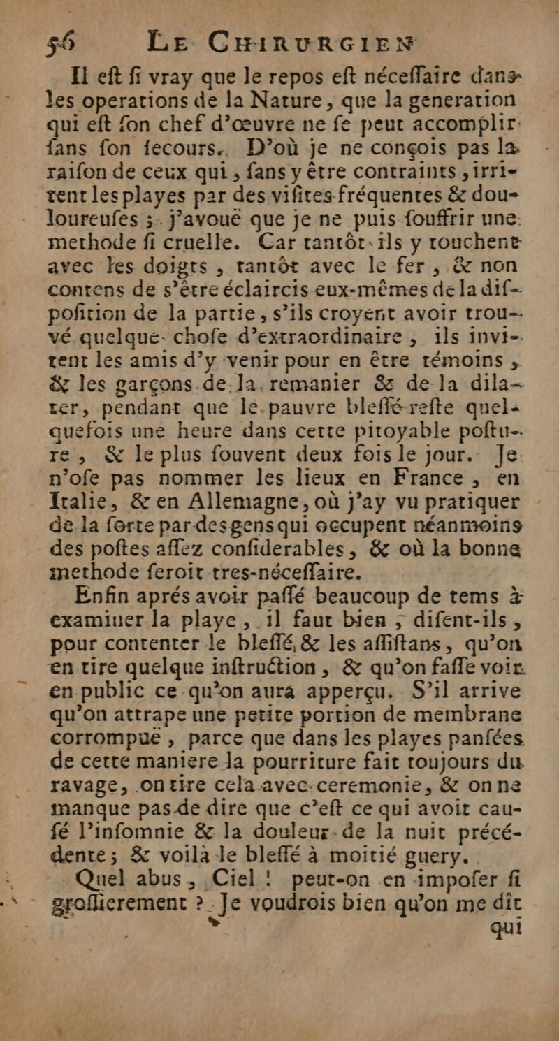 El eft fi vray que le repos eft néceffaire dans les operations de la Nature, que la generation qui eft fon chef d’œuvre ne fe peur accomplir. fans fon fecours.. D’où je ne conçois pas la raifon de ceux qui , fans y être contraints ,irri- tent lesplayes par des vifites fréquentes &amp; dou- loureufes ;. j’avouë que je ne puis fouffrir une: methode fi cruelle. Car tantôt:1ls y touchent avec les doigts , tantôt avec le fer , &amp; non contens de s’être éclaircis eux-mêmes de la dif pofition de la partie, s’ils croyernit avoir trou-- vé quelque. chofe d’extraordinaire , 1ls invi- tent les amis d’y venir pour en être témoins ;, &amp; les garçons de.la.remanier &amp; de la dila- ter, pendant que le.pauvre blefférefte quel« quefois une heure dans certe pitoyable poftu- re , &amp; le plus fouvent deux fois le jour. Je. n’ofe pas nommer les lieux en France , en Italie, &amp; en Allemagne, où j’ay vu pratiquer de la forte par desgens qui occupent néanmoins des poftes affez confiderables, &amp; où la bonne methode feroit tres-néceffaire. Enfin aprés avoir paflé beaucoup de rems à examiner la playe , il faut bien ; difent-ils, pour contenter le bleffé, &amp; les afliftans, qu’on en tire quelque inftruétion , &amp; qu’on faffe voir. en public ce qu’on aura apperçu. S’il arrive qu’on attrape une petite portion de membrane corrompue , parce que dans es playes panfées de cette maniere Ja pourriture fait toujours du ravage, .ontire cela avec-ceremonie, &amp; onna manque pasde dire que c’eft ce qui avoit cau- fé l’infomnie &amp; la douleur-de la nuit précé- dente; &amp; voila le bleffé à moitié guery. Quel abus, Ciel: peut-on en impofer fi groflierement Je voudrois bien qu’on me dit qui A