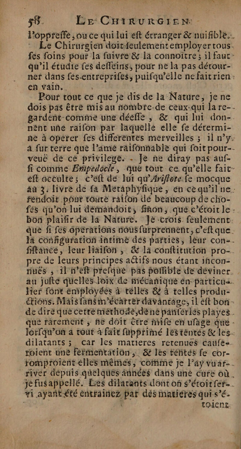 Poppreffe ; ou ce qui lui eft étranger &amp; nuifible.…. * Le Chirurgien doit-feulémentemployertous. fes foins pour la fuivre &amp; la connoïtre ; il fauc- qu'il étudie fes defféins, pour ne la pas dérour- ner dans fés-entreprifes, puifqu’elle nefaicrien: en vain... Pour tout ce que je dis de la Nature, Je ne dois pas être mis au nombre.de ceux:qui la re-- gardent-comme une dééflé , &amp; qui lui don-. nént uñé raifon par laquelle elle fe dérermi- nè à opérer fes differentes merveilles ; 1l n’y à fur terre que l’amé raifonnable qui foit pour-- veuë dé ce privilegé. . Je ne diray pas auf- fi comme Ermpedocle, aué tout ce qu’élle faic- eft occulte; c’éft dé lui qu’Ariffore. fe mocque aù 3. livre dé fa Méraphÿfique , én cequ’il ne: fendoit pour tôuré raïfon dé beaucoup de cho- fés qu’on lui démandoit, fon, que c’éroir le - boñ plaifir de là Nature. Je crois feulérnenc: que f1 fc$ opeératiôns nous furprennenr, c’eftque. la configuration intimé dés parties, leur con. ftance, leur liaifon ,; &amp; la conftitution pro-. pre de leurs principes aétifs nous étant iñcon- nuës , 11 n’eft prefque pas pofible de déviner. au juite quelles Joix de fiécanique en particus. lier font employées à réllés &amp; à telles produ- iôns. Maïs fans m'écarrer davantage, 1l éft bon - de dirèé que cetré méthoôäe,dèe ne pantériés playes . que rarement ; he doit ètre mife cn ufage que - Jorfqu’où 4 roût à fair fuphriiné lésténres &amp; les. dilatants 3 car les matieres rerenués caufés. tient une féfmentätion,. &amp; les téités fe cor- romproient elles mêmés, come je l’ay vuar-. river dépuis quelques âñnéés dans uné Cufe où. ‘jé fusappellé. Les dilarants dont of Sétoirfer. #1 ayañt<té éntrainez pat dès matiéres qui s’é. | É toienc LA