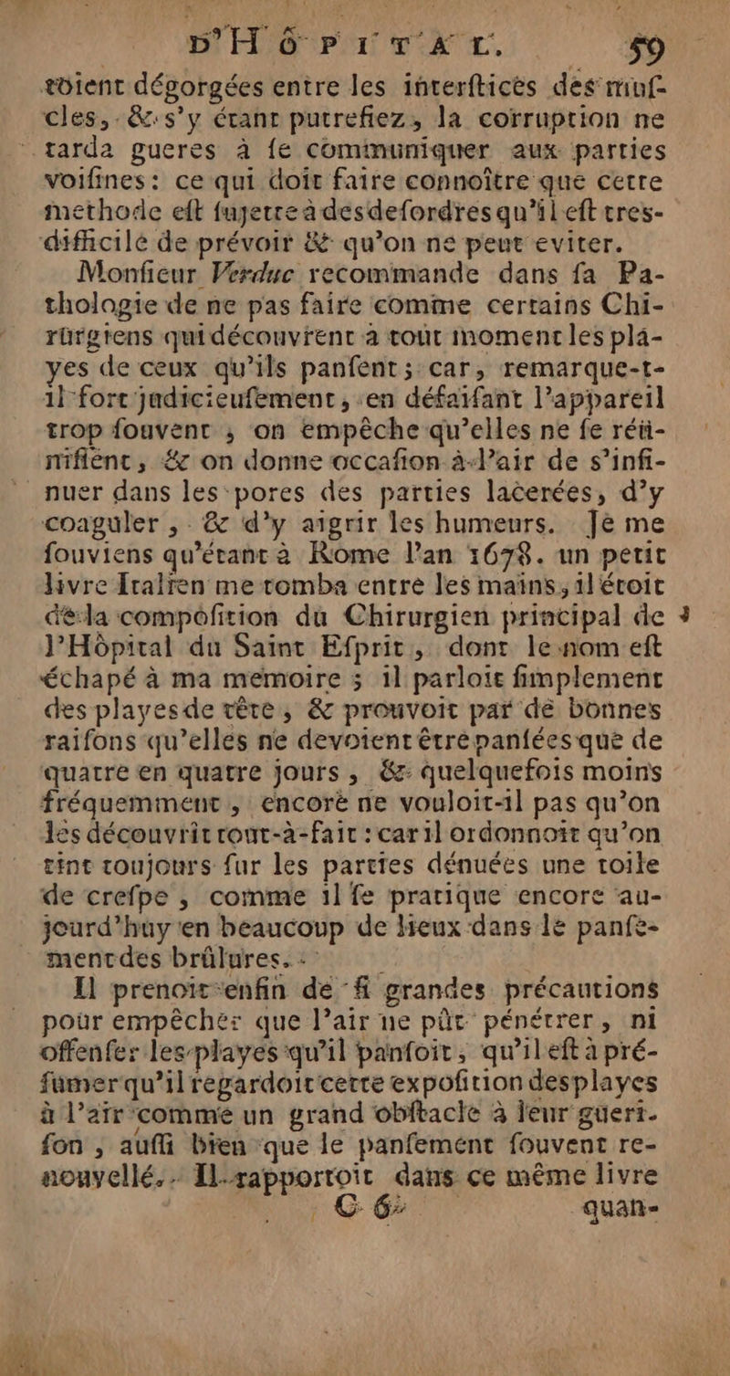 tôient dégorgées entre les interfticès des muf- cles, .&amp;:s’y étant putrefiez, la corruption ne tarda gucres à fe cominunmiquer aux parties voifines: ce qui doit faire connoître que cetre methode eft fuyerre à desdefordres qu’ileft tres- difficile de prévoir &amp;: qu’on ne peut eviter. Monficur Vérduc recommande dans fa Pa- thologie de ne pas faire comme certains Chi- rürgrens quidécouvrent à tout moment les pla- yes de ceux qu’ils panfent; car, remarque-t- 1 fort judicieufement , ‘en défaifant l’appareil trop fouvent ; on empêche qu’elles ne fe réii- mifiéenc, #7 on donne occafion à-lair de s’infi- nuer dans les pores des parties lacerées, d’y coaguler , &amp; d'y aigrir les humeurs. Je me fouviens qu'étant à Rome l'an 1678. un petit livre {ralren me tomba entre les maïns, 1} écoit déla compofition du Chirurgien principal de l'Hôpital du Saint Efprit, dont le:nom eft échapé à ma memoire 5 1l parloie fimplement des playesde vêre, &amp; prouvoit par dé bonnes raifons qu’elles ne devotent êtrépanfées qué de quatre en quatre jours, €: quelquefois moins fréquemment , encoré ne vouloit-11 pas qu’on les découvrit rout-à-fait : car il ordonnoît qu’on tint toujours fur les parties dénuées une toile de crefpe , comme 1l fe pratique encore au- jourd’huy ten beaucoup de lieux dans lé panfe- mentdes brûlures. Il prenoït-enfin def grandes précautions pour empêcher que l’air ne pût pénétrer, ni offenfer les playes qu’il panfoit, qu’il eft à pré- fumerqu’ilregardoircerre expoñrion desplayes à l'air commé un grand obftacle à leur guert. fon , aufi bien que le panfemént fouvent re- aouyellé.… Ilrapportoit dans ce même livre » GT quan f