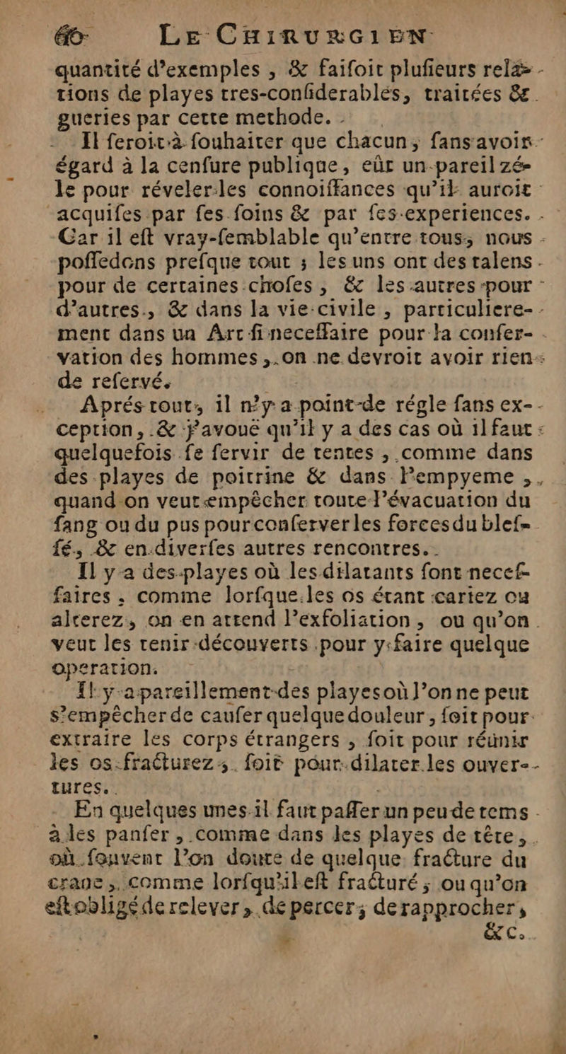 gucries par cette methode. - égard à la cenfure publique, eûr un-pareilzé- de refervé. quelquefois fe fervir de tentes , comme dans quand-on veurempêcher route FPévacuation du fé, &amp; en-diverfes autres rencontres. IL y a des-playes où lesdilatants font neccf faires , comme lorfque.les os étant :cartez ou veut les renir-découverts pour y:faire quelque operation. Il: y-apareillement-des playesoù l’onne peut extraire les corps étrangers ; foit pour réunir IUres.. LÀ où_.fonvenr l’on doute de quelque. fracture du crane. comme lorfqu'ileft fraéturé ; ou qu’on eftobligéde relever, de percer; derapprocher, | &amp;C. À
