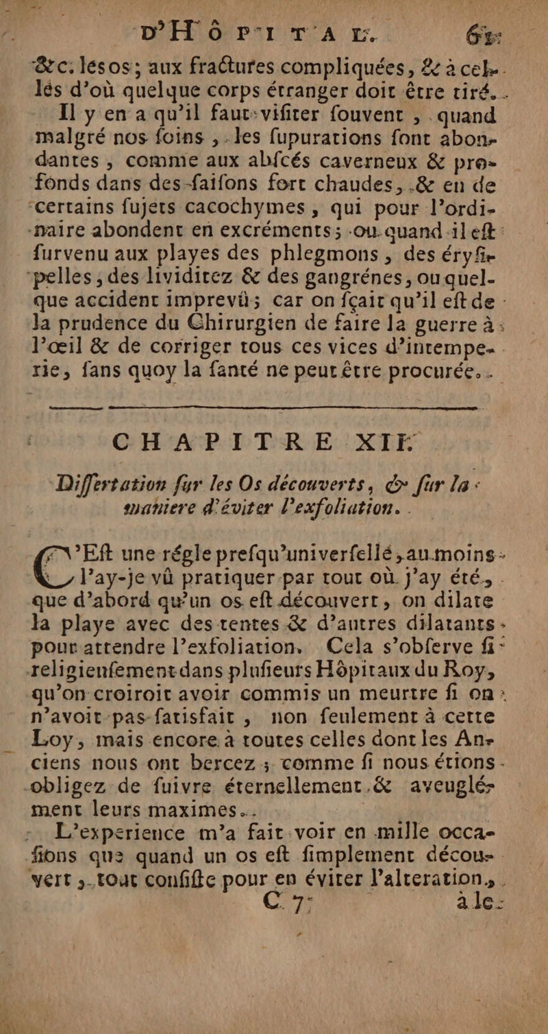&amp;c. lésos; aux fraétures compliquées, &amp; à cel. lés d’où quelque corps étranger doit être tiré. . Il y en a qu’il faut:vifiter fouvent , . quand malgré nos foins ,. es fupurations font abon.- dantes , comme aux abfcés caverneux &amp; pro- fonds dans des-faifons fort chaudes, .&amp; en de ‘certains fujéts cacochymes , qui pour l’ordi- -naire abondent en excréments; -ou.aquand:ilef : furvenu aux playes des phlegmons, des éryf. -pelles ; des lividirez &amp; des gangrénes, ouquel- que accident imprevü; car on fçait qu’il eft de : Ja prudence du Chirurgien de faire Ja guerre à: l'œil &amp; de corriger tous ces vices d’intempe. . rie, fans quoy la fanté ne peur être procurée. . CHAPITRE XIF Differtation fur les Os découverts, @* [ur La: ssaniere d'éviter l’exfoliation. . FVEft une régle prefqu’univerfellé,au moins: _ l’ay-je và pratiquer-par tout où. j’ay été, . que d’abord qu'un os eft découvert, on dilate la playe avec des tentes &amp; d’autres dilatants - pour attendre l’exfoliation, Cela s’obferve fi: religienfementdans plufieurs Hôpitaux du Roy, qu’on croiroit avoir commis un meurtre fi On: n’avoit-pas-fatisfait , non feulement à certe Loy, mais encore à routes celles dontles An- ciens nous ont bercez ;. comme fi nous étions. obligez de fuivre éternellement.&amp; aveuglé- ment leurs maximes.…. L'’experience m’a fait voir en mille occa- fions que quand un os eft fimplement décou- vert ,-toat confifte pour en éviter l’alteration, . *