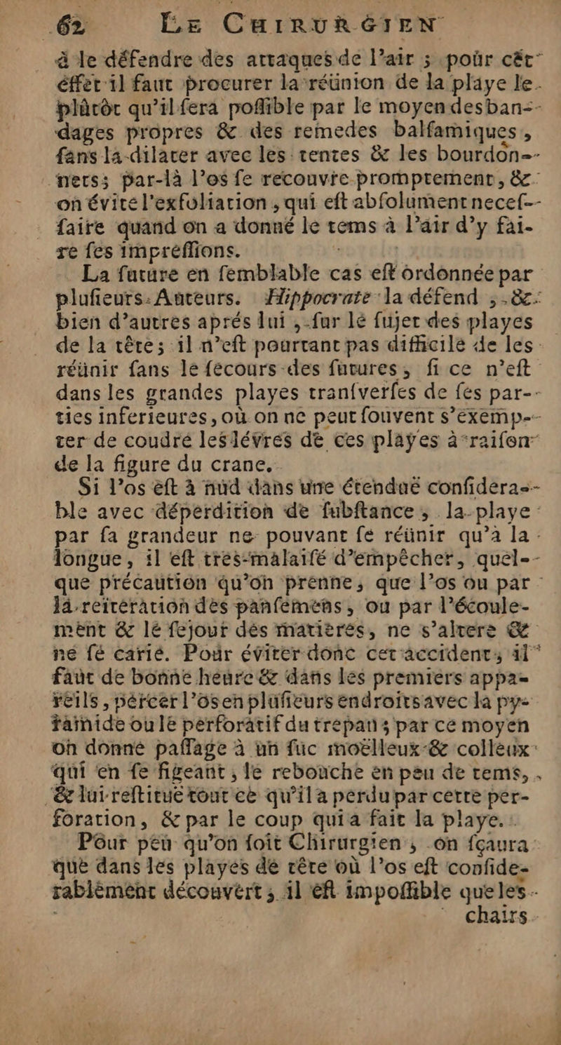 à le défendre des artaques de l’air 5 poûr cët’ éffet il faut procurer la ‘réünton Ge la playe le. blèrôt qu’ilfera poflible par le moyen desban=- dages propres &amp; des remedes balfamiques, fans la dilacer avec les tentes &amp; les bourdon-- ners; par-là l’os fe recouvre prompremenct, &amp;: on évite l'exfuliarion ; qui eft abfolument necef-- faire quand on a donné le tems à Pair d’y fai- re fes impréffions. | La future en femblable cas eft ordonnée par plufieurs: Auteurs. Æippocrate ‘la défend , .&amp;: bien d’autres aprés lui ,-fur lé fujer des playes de la tête; il n’eft pourtant pas difhicile de les réünir fans le fécours des futures, fice n’eft dans les grandes playes tran{verfes de fes par-- ties inférieures, où on ne peut fouvent s’exemp-- ter de coudré leslévres dé ces plaÿes à‘raifen de la figure du crane. Si l’os èft à nud ans une étenduë confidera=- ble avec déperdition de fubftance ; la-playe : par fa grandeur ne: pouvant fé réünir qu’à la: longue, :l eft tres-malaifé d'empêcher, quel-- que précaution qu’oh prenne, que l’os ou par : lâ-reirération des panfemens, ou par l’écoule- mèéent &amp; lé fejour dés matières, ne s’altere &amp; ne fé carié. Pour évirer donc cet'accident: 41° faut de bonne heure &amp; dans les premiers appae reils , pércer l’ôsen plufieurs endroitsavec la py< fainide ou le perforatif du trepan s par ce moyen on donné pañlage à un fuc moëlleux-&amp; colleux: qui en fe figeant ; le rebouche en peu de tems, . &amp; lurreftirué tout ce qu’il a perdu par cetre per- foration, &amp; par le coup quia fait la playe.: Püur peu qu’on foit Chirurgien ; on fçaura que dans lés playes dé rêre où l’os eft confide- F CHATS