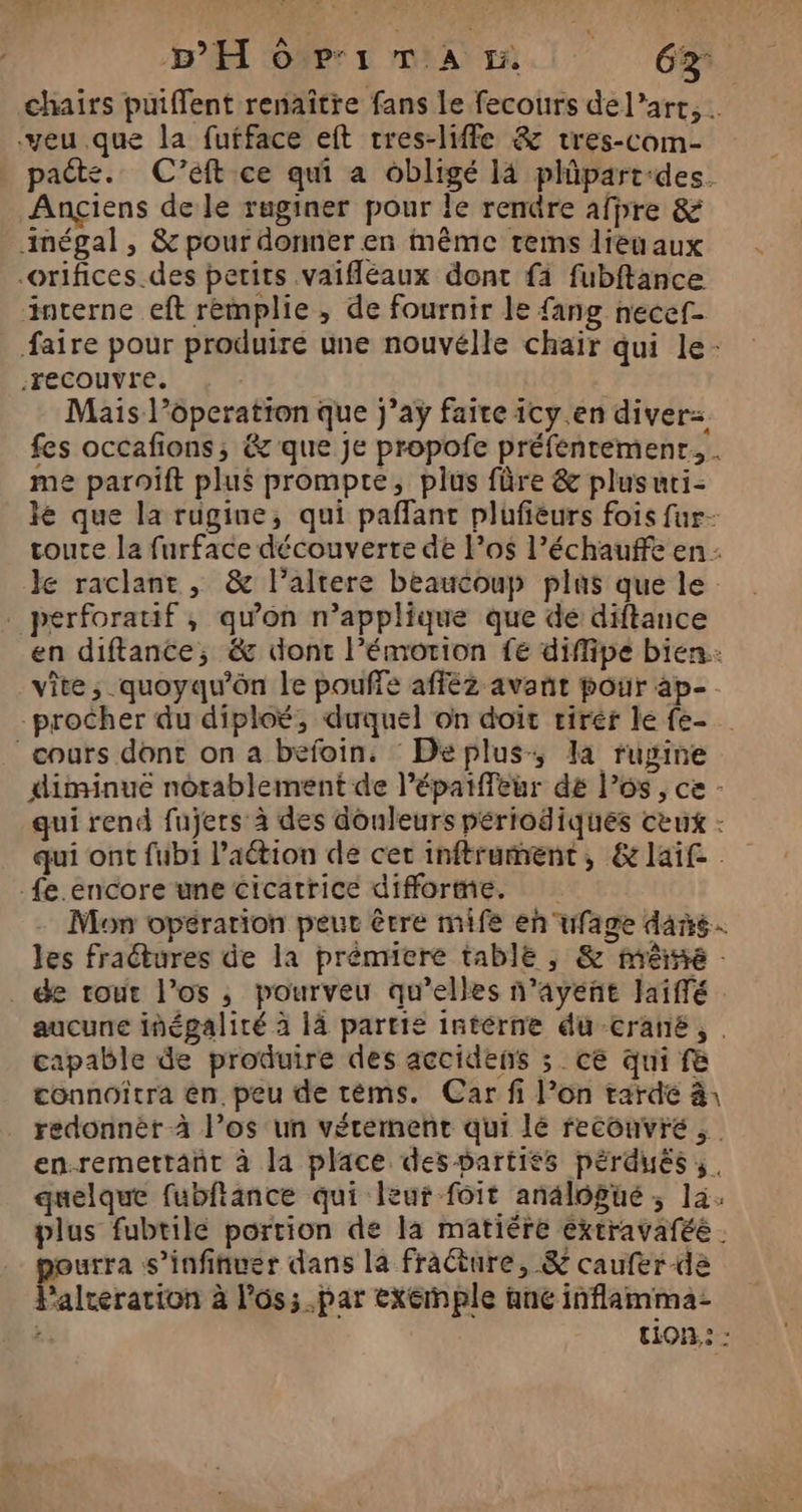 chairs puiffent renaître fans le fecours de l’art, . veu .que la fufface eft tres-liffe &amp; tres-com- paëte. C'’eft ce qui a obligé là plüpart-des. Ançiens de le ruginer pour Île rendre afpre &amp; mégal, &amp; pour donner en même rems lieu aux orifices. des petits vaifléaux dont fi fubftance interne eft remplie , de fournir le {ang necef- faire pour produire une nouvélle chair qui le- recouvre. | Mais l’operation que j’ay faire icy.en diver=. fes occafions; &amp; que je propofe préfentemenr. . me paroiïft plus promptre, plus fûre &amp; plusuri- le que la rugine, qui paflant plufieurs fois fur- toute la furface découverte de l’os l’échauffe en: € raclant , &amp; l’altere beaucoup plas que le perforauif, qu’on n’applique que de diftance en diftance, &amp; dont l’émotion 1e diffipe bien: vite; quoyqu’ôn le pouffe afféz avant pour ap- -procher du diploé, duquel on doit rirér le fe- cours dont on a befoin. : Deplus, la rugine diminue notablement de l’épaiffeur dé l'os, ce - qui rend fujers' à des douleurs périodiques ceux - qui ont fub1 l’aétion de cet inftrament, &amp;laif _fe.encore une cicatrice difforme. Mon opération peut être mife en uwfage dans. les fraétures de la prémiere tablë , &amp; imrérneé : de tout l’os ; pourveu qu’elles n’ayeñt Jaiffé aucune inégaliré à 1à partie intérne du crané, capable de produire des accidens ; ce qui f&amp; connoîtra en. peu de tèéms. Car fi l’on tarde à: redonnèr à l’os un vérernent qui lé recouvre, en-remettant à la place des partiés pérduës,. quelque fubftance qui leur foit anälogué ; la. plus fubtilé portion de la matiére éxtravaféé . urra s’infinuer dans la fracture, &amp; caufer dé “altération à l'os; par exemple ane inflamma- :, tion: :