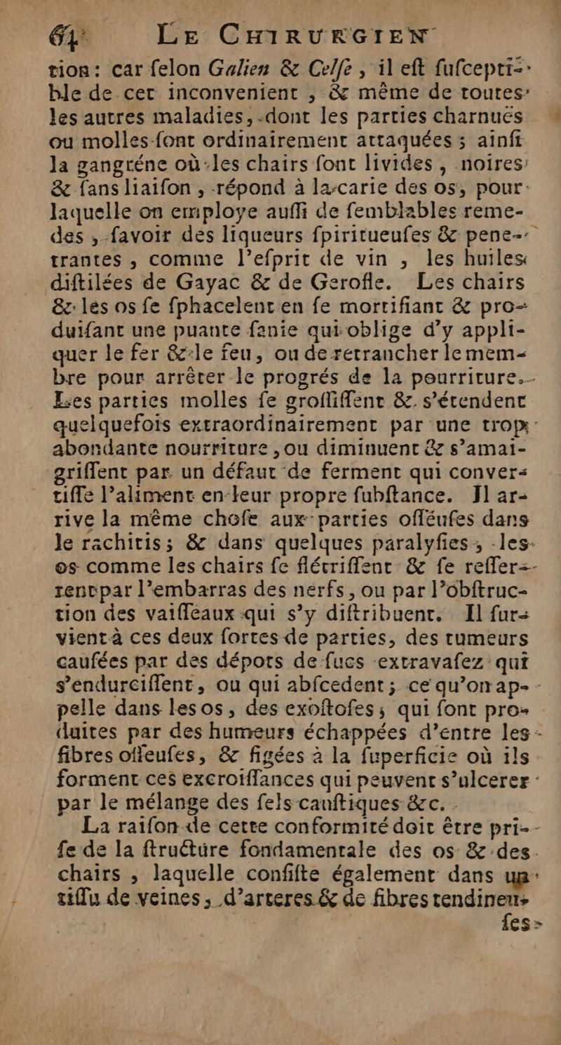 tion: car felon Galien &amp; Celfe , il eft fufcepti-: ble de cer inconvenient , &amp; même de toutes les autres maladies, dont les parties charnuës ou molles-font ordinairement attaquées ; ainft la gangréne où:les chairs font livides , noires: &amp; fans liaifon , répond à la-carie des os, pour. laquelle on employe auf de femblables reme- des , favoir dés liqueurs fpiritueufes &amp; pene-: trantes , comme l’efprit de vin , les huiles diftilées de Gayac &amp; de Gerofle. Les chairs &amp;z: les os fe fphacelenten fe mortifiant &amp; pro- duifant une puante fanie qui oblige d’y appli- quer le fer &amp;:le feu, ou de retrancher lemem- bre pour arrêter le progrés de la pourriture. Les parties molles fe grofliffentr &amp; s’étendenc quelquefois exrraordinairement par une trop: abondante nourriture , ou diminuent &amp;e s’amai- griffent par un défaut de ferment qui conver- tiffe l’aliment en-keur propre fubftance. J1 ar- rive la même chofe aux parties ofléufes dans le rachiriss &amp; dans quelques paralyfes ; -les- os comme les chairs fe flécriffenr &amp; fe refler=- renvpar l'embarras des nerfs, ou par l’obftruc- tion des vaifféeaux qui s’y diftribuent. Il fur vient à ces deux fortes de parties, des rumeurs caufées par des dépots de fucs -extravafez qui s’endurciffent, ou qui abfcedent ; ce qu’on ap- - pelle dans lesos, des exoftofes; qui font pro- duites par des humeurs échappées d’entre les - fibres offeufes, &amp; figées à la fuperficie où ils forment ces excroiffances qui peuvent s’ulcerer : par le mélange des fels canftiques &amp;c. - La raifon de cette conformité doit être pri-- fe de la ftruétüre fondamentale des os &amp; des. chairs , laquelle confifte également dans up: tiflu de veines, d’arceres &amp; de fibres tendineus | {es 7