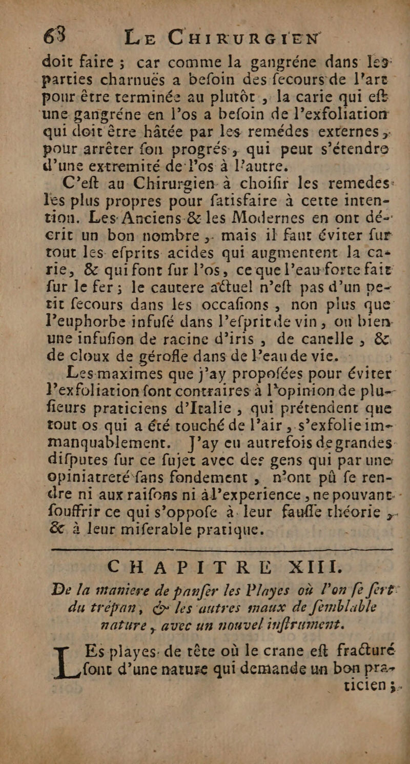 doit faire ; car comme la gangréne dans les: pour.être terminée au plutôt , la carie qui efë une gangréne en l’os a befoin de l’exfoliation qui doit ètre hâtée par les remédes externes; pour arrêter fon progrés, qui peut s'étendre d’une extremité de los à l’autre. C’eft au Chirurgien-à choifir les remedes: les plus propres pour fatisfaire à cette inten- tion. Les Anciens-&amp; les Modernes en ont dé- crit un bon nombre ,. mais il faut éviter fur tout les: efprits acides qui augmentent la ca: rie, &amp; qui font fur l’os, ce que l’eauforte faie fur le fer; le cautere actuel n’eft pas d’un pe- tit fecours dans les occafions, non plus que Peuphorbe infufé dans l’efpritde vin, on bien une infufon de racine d’iris , de canelle , &amp;. de cloux de gérofle dans de l’eau de vie. : Les maximes que j’ay propofées pour éviter Pexfoliarion font contraires à l'opinion de plu-- fieurs praticiens d’Iralie , qui prétendent que tout os qui a été couché de l’air ,.s’exfolieim- manquablement. TJ’ay eu autrefois de grandes difputes fur ce fujet avec des gens qui parune Opiniatreté fans fondement , n’ont pà fe ren- fouffrir ce qui s’oppofe à.leur faufle théorie ;- &amp;. à leur miferable pratique. CHAPITRE XIII. du trépan, Q> les autres maux de femblable nature, avec un nouvel infirument. Es playes: de rêre où le crane eft fraéturé font d’une nature qui demande un bon pra- Los