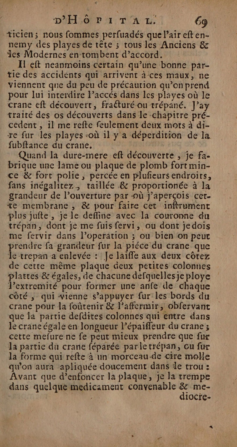 +icien; nous fommes perfuadés que air eft en- nemy des playes de tête ; rous les Anciens &amp; des Modernes en tombent d’accord. Il eft neanmoins certain qu’une bonne par- tie des accidents qui arrivent à ces maux, ne viennent que du peu de précaution qu’on prend pour lui interdire Paccés dans les pläyes où le crane eft découvert, fraéturé-ou trépané. J’ay traité des os découverts dans le -chapitre pré- cedent , il me refte feulement deux mots à di- re fur les playes «où 1l y a déperdition de la fubftance du crane, Quand la dure-mere eft découverte , je fa- brique une lame ou plaque de plomb fort min- ce &amp; forc polie, percée en plufeurs endroits, fans inégalitez, taillée &amp; proportionée à la grandeur de l’ouverture par ‘où J’aperçois cer te membrane , &amp; pour faire cet inftrument plus juîfte , je le deffine avec la couronne du trépan, dont je me fuis fervi, ou dont jedois me fervir dans l’operation ; ou bien on peur prendre fa grandeur fur la piéce du crane que le trepan a enlevée : Je laiffe aux deux côrez de cette même plaque deux petites colonnes plaëres &amp; égales, de chacune defquellesje ploye lextremité pour former une anfe de chaque côté ,; qui vienne s'appuyer fur les bords du crane pour la foûtenir &amp; l’affermir, obfervant que la partie defdites colonnes qui entre dans le crane égale en longueur Pépaifleur du crane ; cette mefure ne fe peut mieux prendre que fur la partie du crane féparée parletrépan, cu fur la forme qui refte à un morceau-de cire molle qu'on aura apliquée doucement dans le trou : Avant que d’enfoncer la plaque, je la trempe dans quelque medicament convenable &amp; me- diocre-