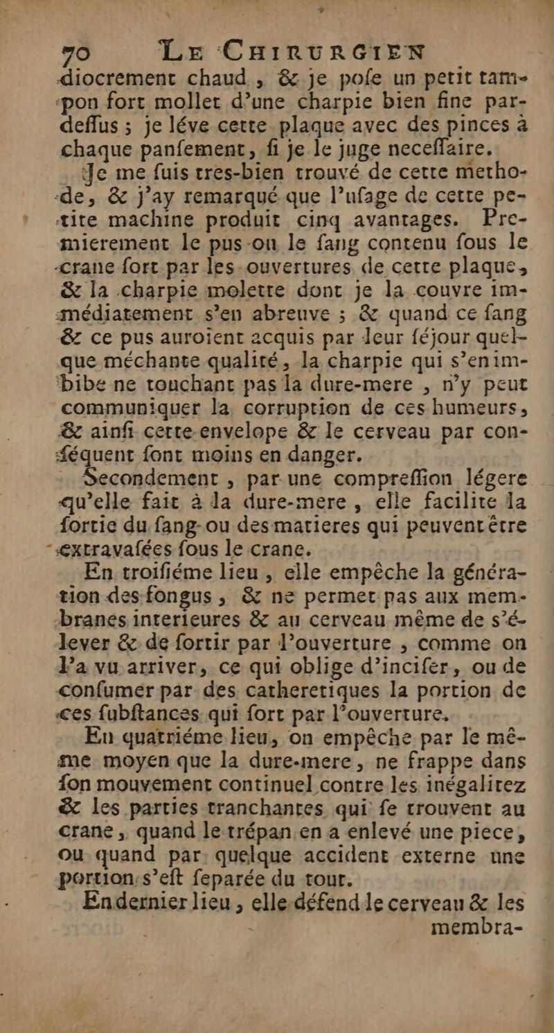 + 70 LE CHIRURGIEN diocrement chaud , 8. je pofe un petit tam- ‘pon fort moller d’une charpie bien fine par- deflus ; je léve certe plaque avec des pinces à chaque panfement, fi je le juge neceffaire. Je me fuis tres-bien trouvé de cette metho- -de, &amp; J’ay remarqué que l’ufage de cette pe- * tite machine produit cinq avantages. Pre- micrement le pus-on le fang contenu fous le -crane fort par les-ouvertures de cette plaque, &amp; la charpie moletre dont je la couvre im- médiatement s’en abreuve ; &amp; quand ce fang &amp; ce pus auroïent acquis par Jeur féjour quel- que méchante qualité, la charpie qui s’enim- bibe ne touchanc pas la dure-mere , n’y peut communiquer la corruption de ces humeurs, &amp;c ainfi certe-envelope &amp; le cerveau par con- #équent font moins en danger. … Secondement , par une compreffion légere qu’elle fait à la dure-mere , elle facilite da fortie du fang-ou des matieres qui peuventrêtre -<xtravafées fous le crane. En troifiéme lieu , elle empêche la généra- tion des-fongus ,; &amp; ne permet pas aux mem- branes interieures &amp; au cerveau même de s’é- lever &amp; de fortir par l’ouverture , comme on Pa vu arriver, ce qui oblige d’incifér, ou de confumeér par des catheretiques la portion de -<es fubftances qui fort par l’ouverture, Eu quatriéme lieu, on empêche par le mê- me moyen que la dure-mere, ne frappe dans fon mouvement continue] contre les inégalirez &amp; les parties tranchantes qui fe trouvent au crane , quand le trépan,en a enlevé une piece, ou quand par, quelque accident externe une portion: s’eft feparée du tour. Endernier lieu , elle-défend le cerveau &amp; les membra-