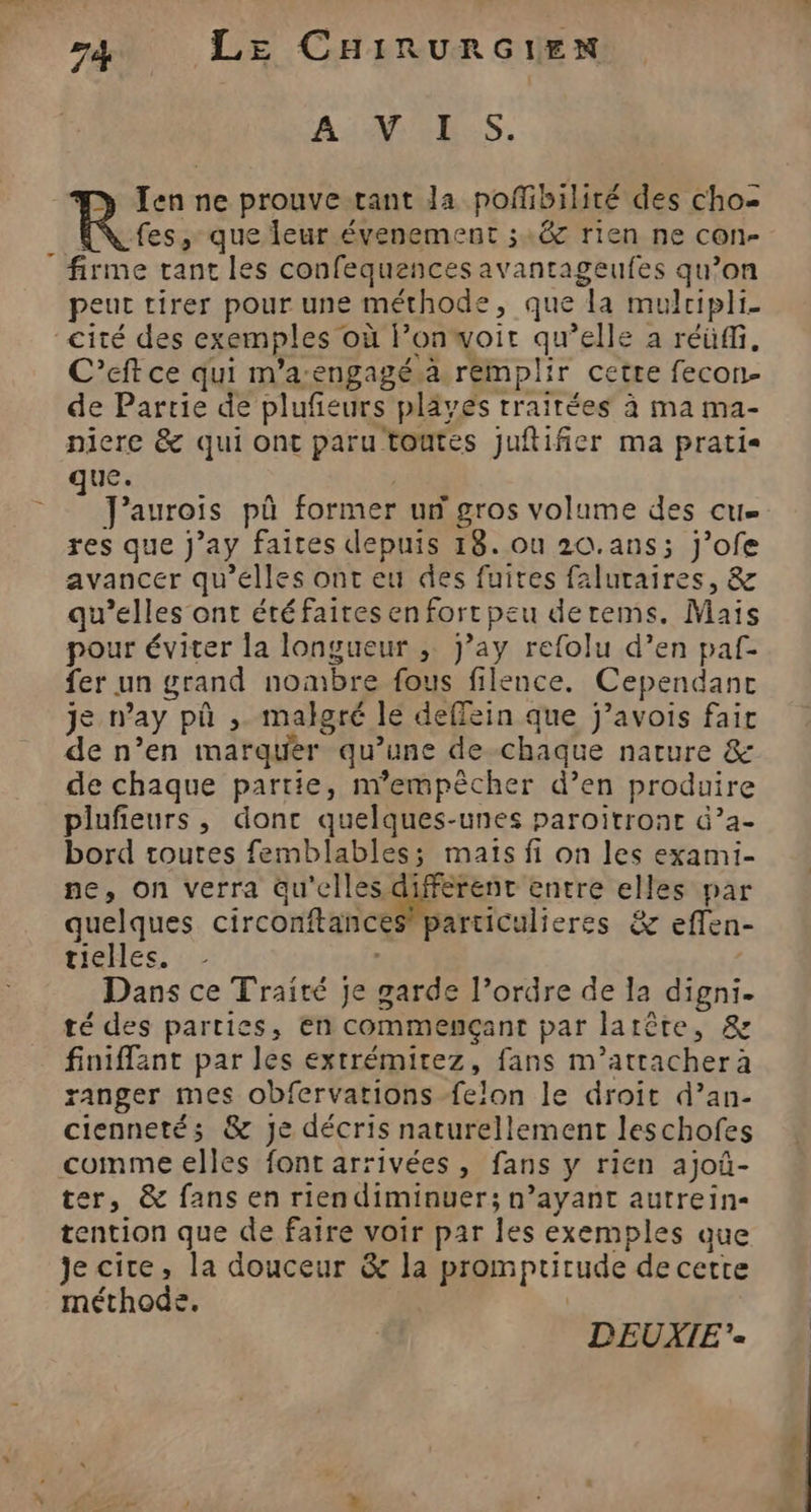 A: 2E:S. Ten ne prouve tant Ja pofibilité des cho- fes, que leur évenement ;:&amp; rien ne con- firme tant les confequences avantageufes qu’on peut tirer pour une méthode, que la mulcipli- cité des exemples où l’onwoir qu’elle a réüffi, C’eft ce qui m’a-engagé.a remplir cette fecon- de Partie de plufeurs pläves traitées à ma ma- niere &amp; qui ont paru toutes juftifier ma pratis que. Jaurois pû former un gros volume des cu res que J’ay faites depuis 18. ou 20.ans; j’ofe avancer qu'elles ont eu des fuites faluraires, &amp; qu’elles ont étéfaires en forr peu derems. Mais pour éviter la longueur ; j’ay refolu d’en paf fer un grand nombre fous filence. Cependant je n’ay pû , malgré le deffein que j’avois fair de n’en marquer qu’une de-chaque nature &amp; de chaque partie, n’empêcher d’en produire plufieurs, donc quelques-unes paroïitront &amp;?a- bord toutes femblables; maïs fi on les exami- ne, on verra qu'elles différent entre elles par quelques circonftances particulieres &amp; effen- tielles. } Dans ce Traité je garde l’ordre de la digni. té des parties, en commençant par latête, &amp; finiffant par les extrémitez, fans m’attachera ranger mes obfervarions felon le droit d’an- ciennetés &amp; je décris naturellement leschofes comme elles font arrivées, fans y rien ajoû- ter, &amp; fans en rien diminuer; n’ayant autrein- tention que de faire voir par les exemples que Je cire, la douceur &amp; la promptirude de cette méthode. DEUXIE«