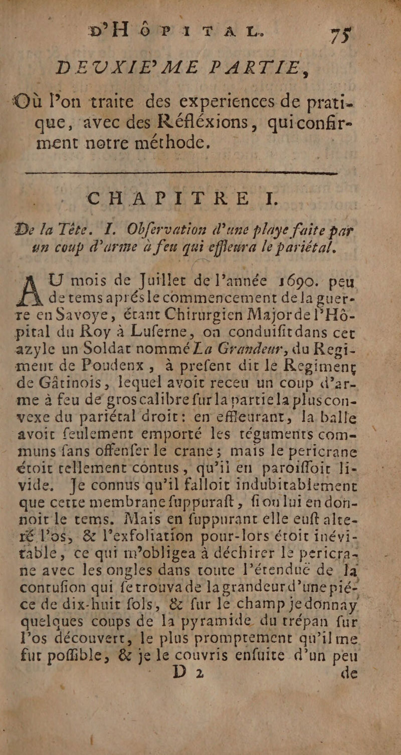 DHÔôP1ITAL. _7$ DEUXIEME PARTIE, “Où l’on traite des experiences de prati- que, avec des Réfléxions, quiconfir- ment notre méthode. À COPA PERRET De la Tête. I. Obfervation d’une playe faite par un coup d'urme à feu qui effieura le pariétal. A U mois de Juiller de l’année 1690. peu À detemsaprésle commencement dela guer- re en Savoye, Étant Chirurgien Major de l’H6- pital du Roy à Luferne, où conduifitdans cet azyle un Soldat nommé La Grandeur, du Resgi- meurt de Poudenx , à prefenc dit lé Regiment de Gârinois, lequel avoir receu un coup d’ar- me à feu de groscalibre fur la nartiela pluscon- vexe du pariétal droit: en efleurant, la balle avoit feulement emporté les réguments com- muns fans offenfer le crane; mais le pericrane étroit tellement contus, qu’il en paroifloir Ji- vide, Je connus qu’il falloir indubitabiement que certe membranefuppuraft, fion lui en don- noiît le tems. Mais en fuppurant elle euft alte- É l’o$, &amp; l’exfoliation pour-lors étroit inévi- table, ce qui m’obligea à déchirer 12 pericra- ne avec les ongles dans toute l’érendue de Ia conrufion qui ferrouva de la grandeurd’unepié: quelaues coups de la pyramide du trépan fur l’os découvert, le plus promprement qu’ilme fur pofhble, &amp; je le couvris enfuite d’un peu DD 2 de “
