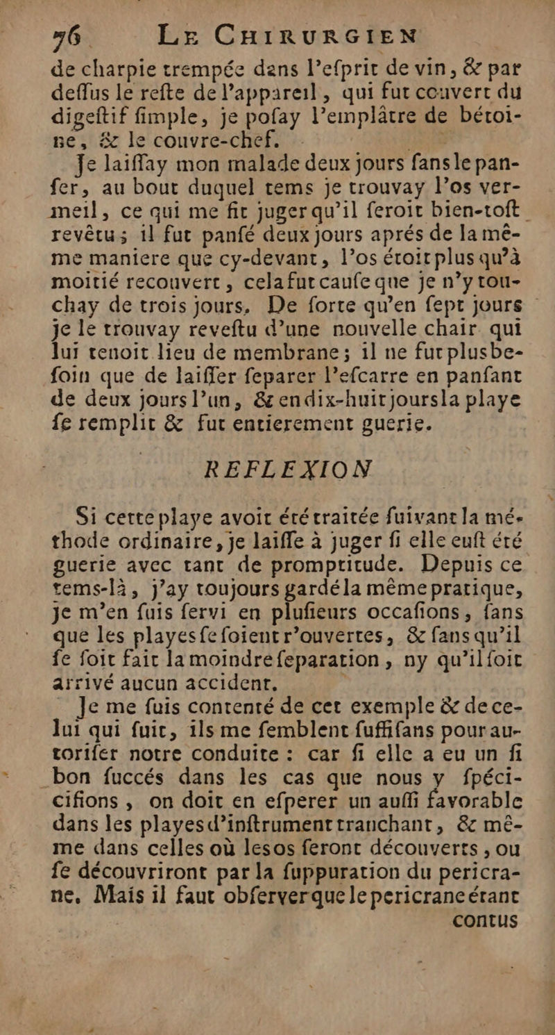 de charpie trempée dans l’efprit de vin, &amp; par deffus le refte de l'appareil, qui fut couvert du digeftif fimple, je pofay l’emplâtre de béroi- ne, # le couvre-chef, Pr Je laiffay mon malade deux jours fans le pan- fer, au bout duquel tems je trouvay los ver- meil, ce qui me fit juger qu’il feroit bien-toft revêtu; 1l fut panfé deux jours aprés de la mé- me maniere que cy-devant, l’os éroirplus qu’à moitié recouvert, cela fur caufe que je n’y tou- chay de trois jours, De forte qu’en fept jours je le trouvay reveftu d’une nouvelle chair qui lui tenoit lieu de membrane; 1l ne fur plusbe- foin que de laiffer feparer l’efcarre en panfant de deux jours l’un, &amp;endix-huitjoursla playe fe remplir &amp; fur entierement guerie. REFLEXION Si cette playe avoit été traitée fuivant la mé- thode ordinaire, je laiffe à juger fi elle euft été guerie avec tant de prompritude. Depuis ce tems-là, j’ay toujours gardéla mêmepratique, je m'en fuis fervi en plufieurs occafions, fans que les playesfefoient r’ouvertes, &amp; fans qu’il fe foit fair la moindrefeparation, ny qu’ilfoit arrivé aucun accident. _ Je me fuis contenté de cet exemple &amp; dece- lui qui fuit, ils me femblent fuffifans pourau- torifer notre conduite : car fi elle a eu un fi bon fuccés dans les cas que nous y fpéci- cifions , on doit en efperer un auf favorable dans les playesd’inftrumenttranchant, &amp;c mê- me dans celles où lesos feront découverts , ou fe découvriront par la fuppuration du pericra- ne. Mais il faut obferverque le pericrancérant contus