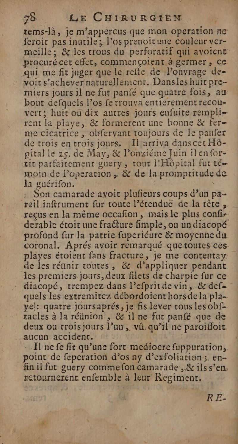LA 78 LE CHIRURGIEN | tems-là, je m’appercus que mon operation ne feroit pas inutile; l’os prenoitune couleur ver- meille; &amp; les trous du perforatif qui avoient procuré cer cffet, commençoient à germer, ce qui me fit juger que le refte de Ponvrage de- voit s'achever naturellement. Dansles huit pre- miers jours il ne fut panfé que quatre fois, au bout defquels l’os fe trouva entierement recou- verts huit ou dix autres jours enfuite rempli rent la playe, &amp; formerent une bonne &amp; fer- me cicatrice , obfervant toujours de Je panfer de trois en troiïs jours. Il arriva danscer HÔ- pital le 25, de May, &amp; l’onziéme Juin ilen{or- tit parfairement guery, tout l'Hôpital fur té moin de l’operation ; &amp; de la prompritude de la guérifon. ù Son camarade avoit plufieurs coups d’un pa- reil inftrument fur toute l’étendue de la rère ,. reçus en la même occafion , mais ke plus confi- derable étoir une fracture fimpie, ou un diacopé profond fur la patrie fuperiéure &amp; moyenne du coronal. Aprés avoir remarqué quetoutes ces- playes éroient fans fracture, je me contentzy de les réünir toutes, &amp; d’appliquer pendant les premiers Jours, deux filets de charpie fur ce diacopé, trempez dans l’efpritde vin, &amp; def- quels les extremirez débordotenthorsde la pla- ye!: quatre joursaprés, Je fis lever tous les obf- zacles à la réünion , &amp;s il ne fur panfé que de deux ou troisjours l’un, vü. qu’il ne paroifloic aucun accident. - [lnefe fie qu’une fort mediocre fuppuration, point de feperation d’os ny d’exfoliation;, en- fin1l fut guery comme fon camarade, &amp; ils s’en, setournerenc enfemble à leur Regiment.. RE-