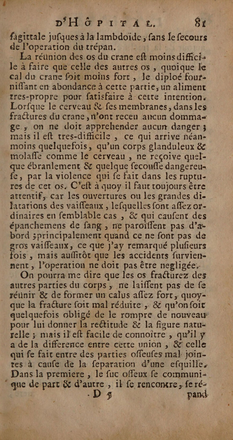 fâgittale jufques à la lambdoïde ; fans fe fecours de loperation dutrépan. La réünion des os du crane eft moinsdiffcis le à faire que celle des autres os , quoique le cal du crane foit moins fort , le diploé four- niffant en abondance à cette partie, un aliment tres-propre pour fatisfaire à cette intention. Lorfque le cerveau &amp; fes membranes, dansles fractures du crane , n’ont receu aucun domma< ge ; on ne doit apprehender aucun danger ; mais il eft tres-dificile , ce qui arrive néan- moins quelquefois, qu’un corps glanduleux &amp; molaffe comme le cerveau , ne reçoive quel- que ébranlement &amp; quelque fecomfe dangereu- fe, par la violence qu fe fait dans les ruptu- res de cet os. C’eft à quoy il faut toujours être attentif, car les ouvertures ou les grandes di- fararions des vaiffeaux , lefquelles font affez or- dinaires en femblable cas , &amp; qui caufent des épanchemens de fang , ne paroïffent pas d’a- bord sprincipalement quand ce ne font pas de gros vaiffleaux, ce que J’ay remarqué plufeurs fois , mais auflirôt que les accidents furvien- nent , l’operation ne doïît pas être negligée. On pourra me dire que les os fraéturez deg autres parties du corps ; ne laiflent pas de fe réunir &amp; de former ur calus affez fort, quoy- que a fraéture foit mal réduire ; &amp; qu’onfoit quelquefois obligé de le rompre de nouveair pour Jui donner la reétitude &amp; la figure natu- relle ; mais ileft facile de connoître , qu’il ÿ a de la difference entre cette union , &amp; celle qui fe fait entre des parties offeufes ma} join- tes à caufe de la feparation d’une efquille. Dans la premiere , le fuc ofeux fe communi-  que de part &amp; d’aurre , ik fe rencontre, fe ré- -D 5 park
