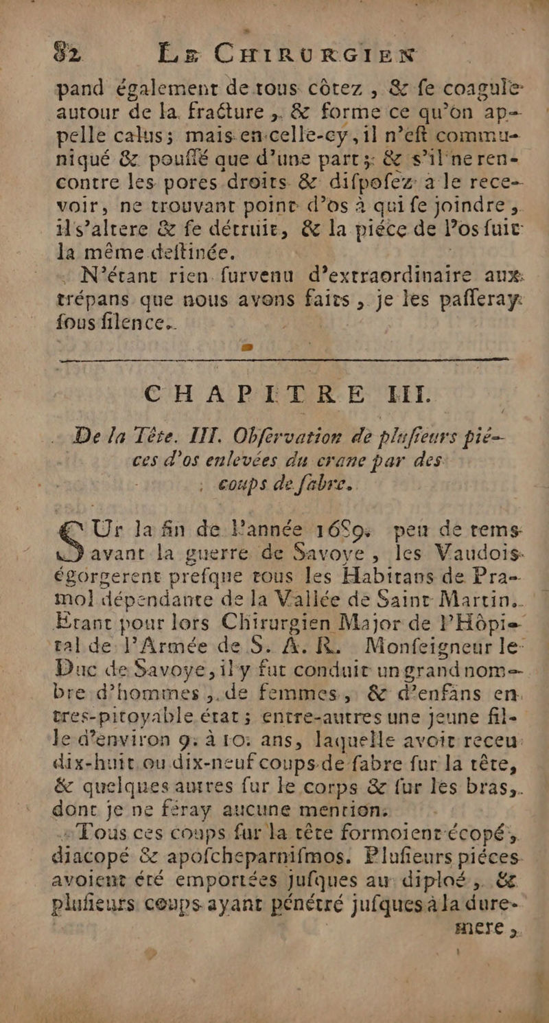 pand également de tous côtez , &amp; fe coagule- autour de la. fraéture ,. &amp; forme ce qu’on ap- pelle calus; mais en.celle-cy, il n°eft commu- niqué &amp;z poufifé que d’une part; &amp; s’il'neren- contre les pores droits &amp; difpofez: a le rece- voir, ne trouvant point d'os à quife joindre, Hs’alrere &amp; fe détruire, &amp; la piéce de los fuit la même deftinée. + N'étant rien furvenu d’extraordinaire aux: trépans que nous avons faits , je les pafleray: fous filence.. | CHAPITRE HI. De la Tère. III. Obférvation de plufieurs pié- ces d'os enlevées du crane par des coups de febre. EN Ur la fin de Fannée 16S09: peu de rems avant la guerre de Savoye , les Vaudois- égorgerent prefque tous les Habirans de Pra- mol dépendante de la Vallée de Saint Martin. Duc de Savoye, il y fut conduit ungrandnom-- bre d’homines ,.de femmes, &amp; d’enfäns en. tres-pitoyable état ; entre-autres une Jeune fil- le d'environ 9: à ro: ans, laquelle avoir receu: dix-huit.ou dix-neuf coups-de fabre fur la rête, &amp; quelques autres fur ke corps &amp; fur les bras,. dont je ne féray aucune menrion: “Tous ces coups fur la rête formoientécopé;, avoient éré emportées Jufques au: diploé,. &amp; plufieurs coups ayant pénétré jufquesà la dure- Aere ,