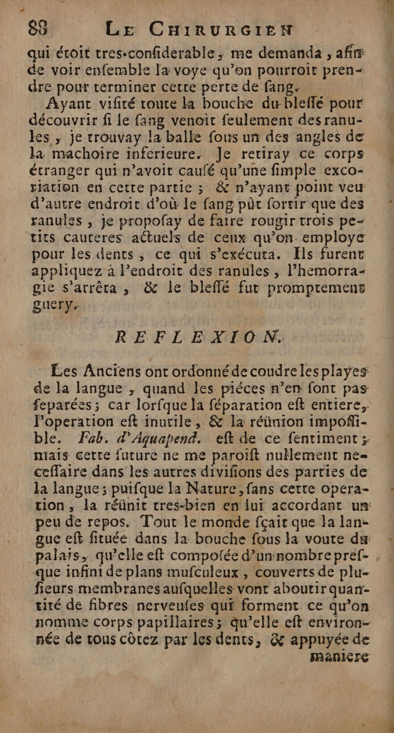 qui écoit tres-confiderable, me demanda , af de voir enfemble Ia voye qu’on pourroit pren- dre pour terminer cerre perte de fang. Ayant vifité route la bouche du bleffé pour découvrir fi Le fang venoit feulement des ranu- les ,; je trouvay la balle fous un des angles de Ja machoïre inferieure. Je retiray ce corps étranger qui n’avoit caufé qu’une fimple exco- ration en cette partie ; &amp; n’ayant point veu d’autre endroit d’où le fang pôc fortir que des ranules , je propofay de faire rougir trois pe- tits cauteres actuels de cenx qu’on. employe pour les dents, ce qui s’exécuta. ls furent appliquez à l'endroit des ranules , l’hemorra- gie s’arrêca , &amp; le bleffé fut prompremens guery. REFLEXIO NN. Les Anciens ont ordonné decoudrelesplayes de la langue , quand les piéces n’en font pas feparées; car lorfque la féparation eft entiere, Foperation eft inutile, &amp; la réünion impoñi- ble. Fab. d’Aquapend. eft de ce fentiment ; mais cette future ne me paroïft nuHement ne ceffaire dans les autres divifions des parties de la langue; puifque la Nature, fans certe opera- tion, la réünit tres-bien en lui accordant um peu de repos. Tout le monde fçaic que la lan- guc eft fituée dans la bouche fous la voute ds que infini de plans mufculeux , couverts de plu- fieurs membranes aufquelles vont aboutir quan- tité de fibres nerveufes qui forment ce qu'on nomine corps papillaires; qu’elle eft environ- née de rous côtez par les dents, &amp; appuyée de Manicre