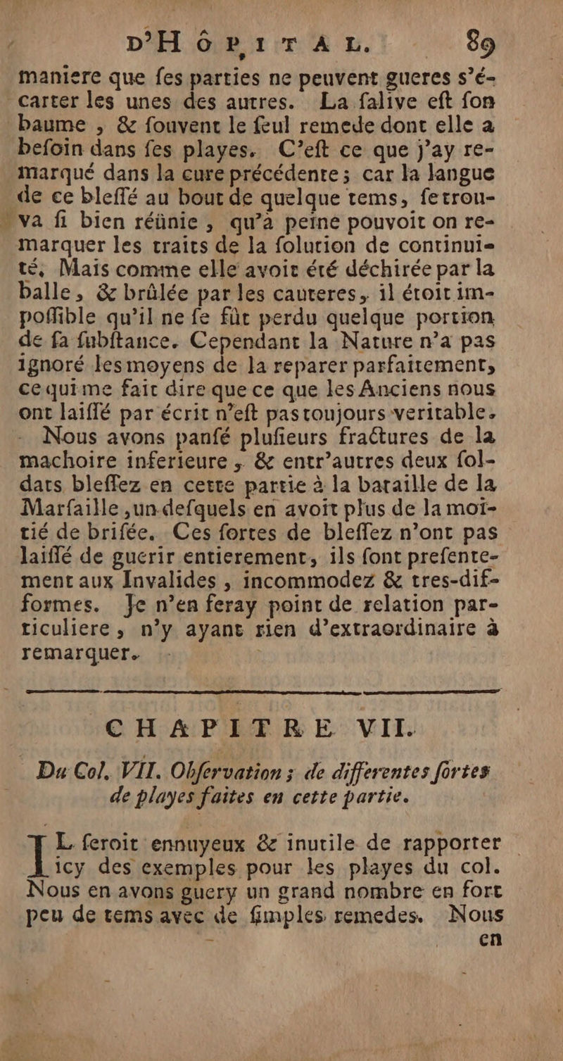 maniere que fes parties ne peuvent gueres s’é- Pas baume , &amp; fouvent le feul remede dont elle à befoin dans fes playes. C’eft ce que j’ay re- Marqué dans la cure précédente; car la langue de ce bleffé au bout de quelque tems, fetrou- va fi bien réünie , qw’a peine pouvoit on re- marquer les traits de la folurion de continui- té, Maïs comme elle avoir été déchirée par la balle, &amp; brûlée par les cauteres, il étroit im- poñlible qu’il ne fe fût perdu quelque portion de fa fubftance. Cependant la Nature n’a pas ignoré lesmoyens de la reparer parfaitement, cequime fait dire que ce que les Anciens nous ont laiffé par écrit n’eft pas toujours veritable, Nous avons panfé plufeurs fraétures de la machoire inferieure ; &amp; entr’autres deux fol- darts bleffez en cette partie à la bataille de la Marfaille ,un-defquels en avoit plus de la mot- tié de brifée. Ces fortes de bleffez n’ont pas laiffé de gucrir entierement, ils font prefente- ment aux Invalides , incommodez &amp; tres-dif- formes. Je n’en feray point de relation par- ticuliere, n’y ayant rien d’extraordinaire à remarquer. | CHAPITRE VIT. de playes faites en cette partie. VE feroit ennuyeux &amp; inutile de rapporter icy des exemples pour les playes du col. Nous en avons guery un grand nombre en fort peu de tems avec de fimples remedes. Nous - AU eR