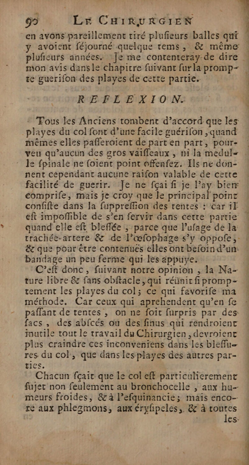 en avons pareillement tiré plufieurs balles qui y avoient féjourné quelque tems, &amp; même plufieurs années. Je me contenteray. de dire mon avis dansle chapitre fuivant furla promp- te gucrifon des playes de cette partie. REFLEXION. + Fous les Anciens tombent d’accord que les _playes du col font d’une facile guérifon quand mêmes elles pafleroient de part en part, pour- veu qu'aucun des gros vaiffleaux , ni la medul- 12 fpinale ne foient point offenfez. Ils ne don- nent cependant aucune raifon valable de cette comprife, mais je croy que le principal poine confifte dans la fuppreffion des rentes : car if eft impoñhble de s’en fervir dans cetre partie quand elle eft bleffée ; parce que l’ufage de la êz que poar être contenues elles ont befoin d’un: bandage un peu ferme qui les appuye. C’eft donc, fuivant notre opinion , la Na- ture libre &amp;z fans obftacle , qui réünir fi promp- tement les playes du col; ce qui favorife ma méthode. Car ceux qui aprehendent qu’en fe paffant de tentes , on ne fait furpris par des: facs , des abfcés ou des finus qui rendroient inutile tout le travail du Chirurgien , devroienc plus craindre ces inconventens dans les bleffu— res du col, que dans les playes des autres par- tics. Chacun fçair que le col eff particulierement fujer non feulement au bronchocelle , aux hu meurs froides, &amp; à l’efquinancie; maïs enco- re aux phlezmons, aux éryfipeles, &amp;c à routes