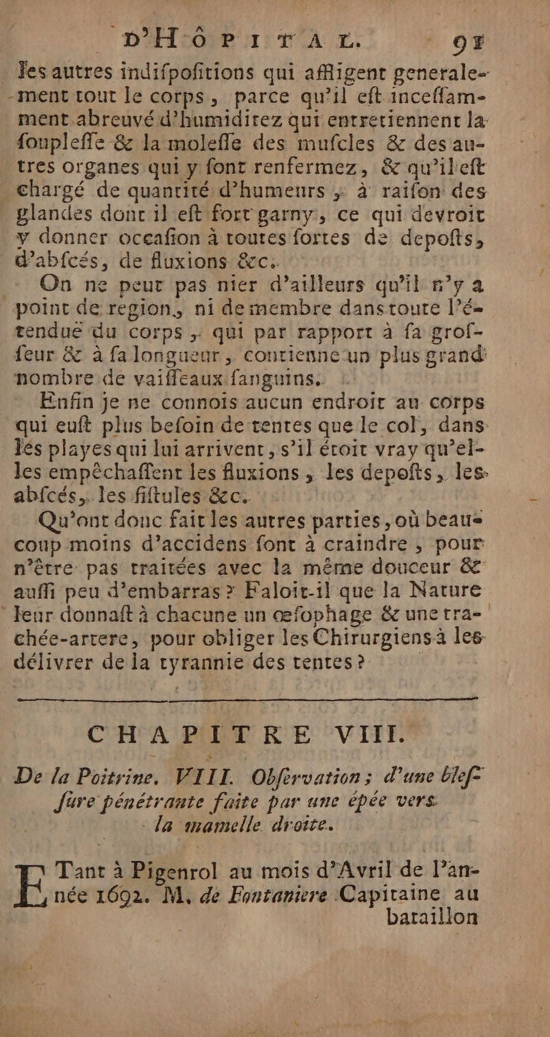 Fes autres indifpofitions qui afRigent generale -ment tout le corps, parce qu’il eft inceffam- ment.abreuvé d?’humidirez qui entretiennent la: foupleffe &amp; la molefle des mufcles &amp; des au- tres organes qui y font renfermez, &amp; qu’ileft . chargé de quantité d’humeurs ; à raifon des glandes donc il eftifort garny, ce qui devroit y donner oceafion à toutes fortes de depofts, d’abfcés, de fluxions &amp;c. On ne peur pas nier d’ailleurs qu'il n’y a point de region, ni de membre danstoure l’é- tendue du Corps ; qui par rapport à fa grof- feur &amp; à falongueur , contienne-un plus grand: nombre de vaiffeaux fanguins. | Enfin je ne connois aucun endroit au corps qui euft plus befoin de tentes que le col, dans: Jés playes qui Ini arrivent, s’il éroit vray qu’el- les empêchaffent les fuxions , les depofts, les: abfcés. les fiftules &amp;c. Qu’ont douc fait les autres parties , où beau= coup moins d’accidens font à craindre ,; pour n’être pas traitées avec la même douceur &amp; auffi peu d’embarras > Faloit-1l que la Nature * eur donnaft à chacune un œfophage &amp; unetra- chée-artere, pour obliger les Chirurgiensà les. délivrer de la cyrannie des tentes ? COPA LR RE VITET De la Poitrine. VIIL Obfervation; d’une Elef- Jure pénétrante faite par une épée vers - la imamelle droite. EF Tant à Pigenrol au mois d'Avril de l’an- née 1692. M, de Fontamiere Capitaine au bataillon