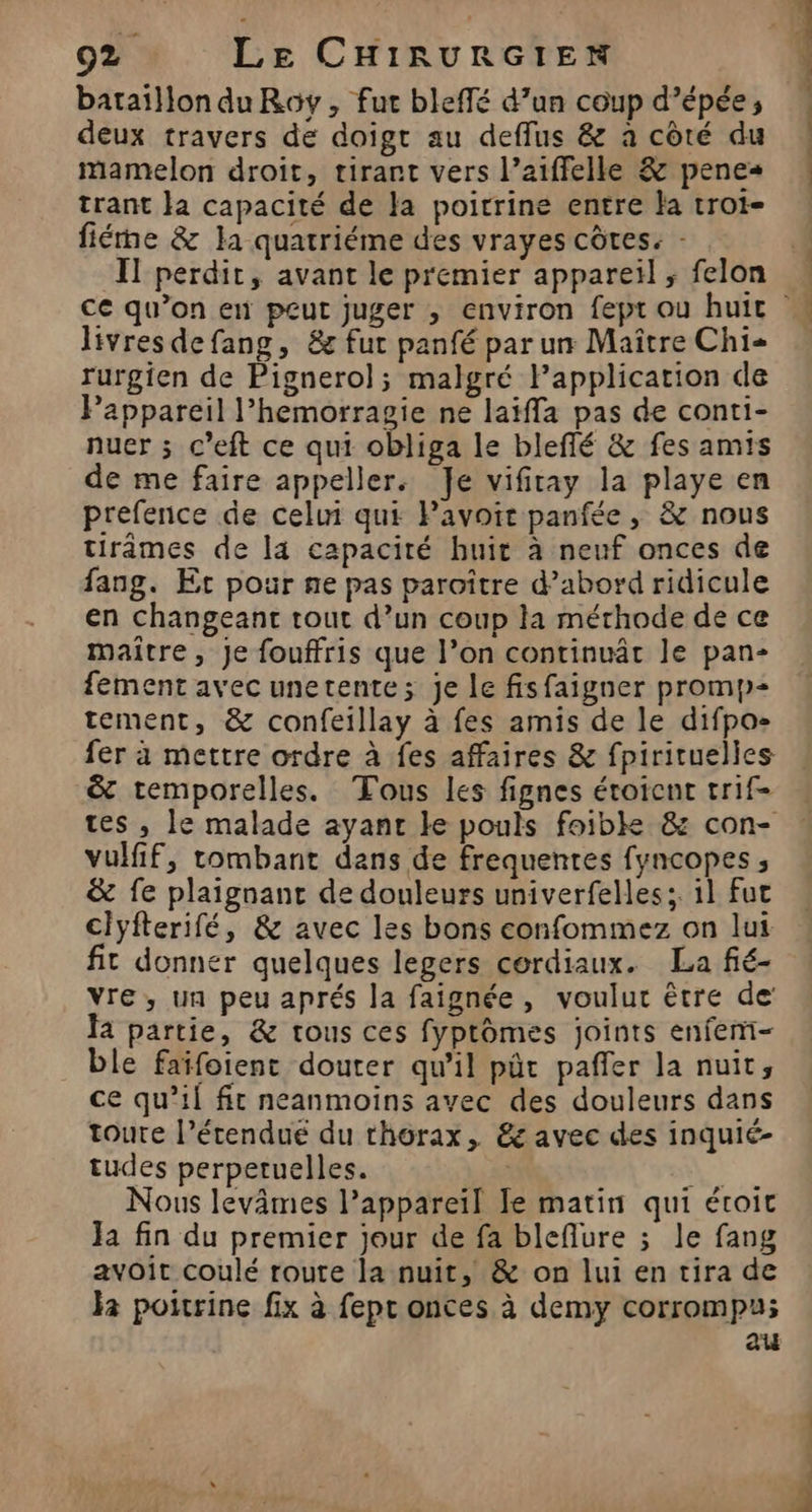 bataïllon du Roy, fut bleffé d’un coup d’épée; deux travers de doigt au deflus &amp; à côté du mamelon droit, tirant vers l’aiffelle &amp; penes trant Ja capacité de Ja poitrine entre la troi- fiérne &amp; la quatriéme des vrayes côtes: - Il perdit, avant le premier appareïl ; felon livres defang, &amp;e fut panfé par un Maître Chi rurgien de Pignerol; malgré Fapplication de Pappareil l’hemorragie ne laiffa pas de conti- nuer ; c’eft ce qui obliga le bleflé &amp; fes amis de me faire appeller. Je vifitay la playe en prefence de celui qui Pavoit panfée, &amp; nous tirâmes de la capacité huit à neuf onces de fang. Et pour ne pas paroître d’abord ridicule en changeant tout d’un coup la méthode de ce maître, Je fouffris que l’on continuât le pan- fement avec unetente; je le fisfaigner promp- tement, &amp; confeillay à fes amis de le difpo- fer à mettre ordre à {es affaires &amp; fpirituelles &amp; temporelles. Tous les fignes étoicnt trif- tes , le malade ayanc le pouls foible &amp; con- vulfif, tombant dans de frequentes fyncopes ; &amp; fe plaignant de douleurs univerfelles; 11 fut Clyfterifé, &amp; avec les bons confommez on lui fit donner quelques legers cordiaux. La fié- vre, un peu aprés la faignée, voulut être de’ Ja partie, &amp; tous ces fyptômes joints enfemi- ble faïfoient douter qu'il pût paffer la nuit, ce qu’il fit neanmoins avec des douleurs dans toute l’érendué du thorax, &amp; avec des inquié- tudes perperuelles. ‘# Nous levâmes l'appareil le matin qui étoit Ja fin du premier jour de fa bleflure ; le fang avoit coulé route la nuit, &amp; on lui en tira de ja poitrine fix à fepr onces à demy corrompu; au