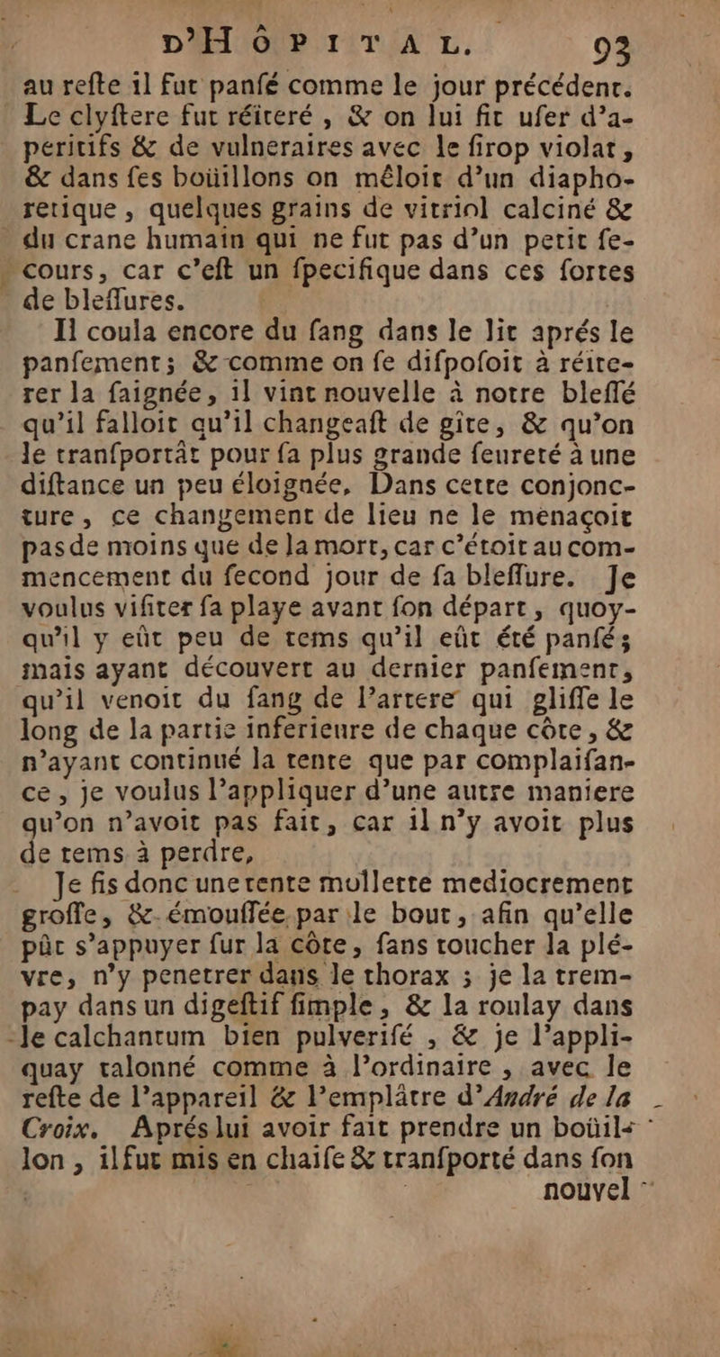 au refte 11 fut panfé comme le jour précédenr. Le clyftere fut réiteré , &amp; on lui fit ufer d’a- peritifs &amp; de vulneraires avec le firop violat, &amp; dans fes boütllons on mêloir d’un diapho- rerique , quelques grains de vitrinl calciné &amp; Et de bleflures. I1 coula encore du fang dans le lit aprés le panfement; &amp; comme on fe difpofoit à réire- rer la faignée, 1] vint nouvelle à notre bleffé qu’il falloit qu’il changeaft de gite, &amp; qu’on Je tranfportât pour fa plus grande feureté à une diftance un peu éloignée, Dans cetre conjonc- ture, ce changement de lieu ne le menaçoit pas de moins que de Ja mort, car c’étoit au com- mencement du fecond jour de fa bleflure. Je voulus vifiter fa playe avant fon départ, quoy- qu'il y eût peu de tems qu’il eût été panfés mais ayant découvert au dernier panfement, qu’il venoit du fang de l’artere qui gliffe le long de la partie inferieure de chaque côte, &amp; n'ayant continué la tente que par complaifan- ce, je voulus l’appliquer d’une autre maniere gu’on n’avoit pas fait, car il n’y avoit plus de tems à perdre, Je fis donc unerente mullette mediocrement groffe, &amp;-émouffée par le bout, afin qu’elle pûc s’appuyer fur la côte, fans coucher la plé- vre, n’y penetrer dans le thorax ; je la trem- pay dans un digeftif fimple, &amp; la roulay dans quay talonné comme à l’ordinaire , avec le refte de l’appareil &amp; l’emplâtre d'André de la Croix. Aprés lui avoir fait prendre un boûil< : lon , ilfur mis en chaife &amp; tranfporté dans fon | | | nouvel ”