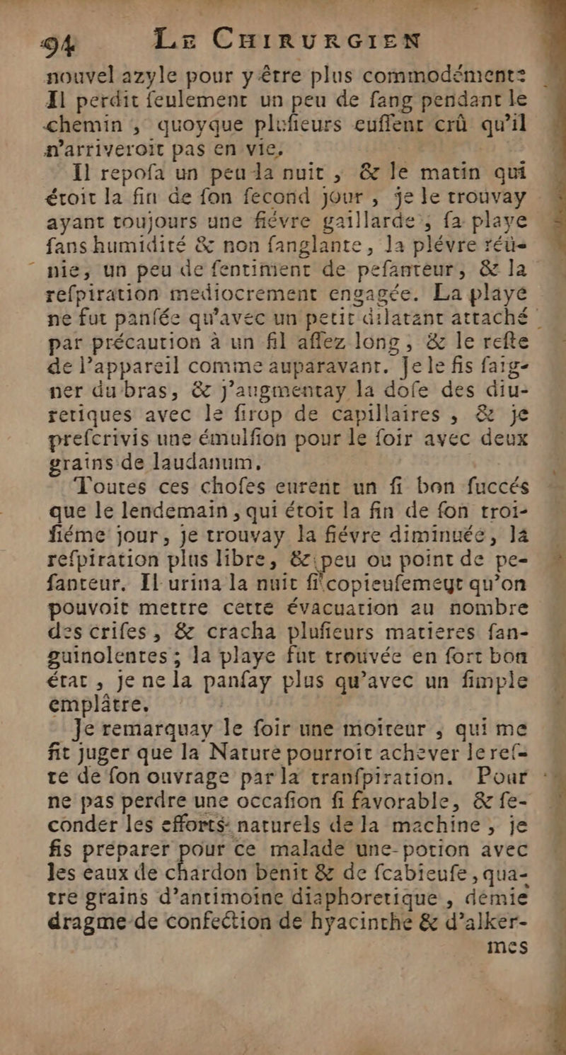 Enls : 94 LE CHIRURGIEN nouvel azyle pour y être plus commodément: Il perdit feulement un peu de fang pendant le chemin , quoyque plufieurs euflenr erû qu’il amarriveroit pas en vie, à | Il repofa un peuda nuit ,; &amp; le matin qui éroit la fin de fon fecond Jour , je le trouvay ayant toujours une fiévre gaillarde ; fa playe fans humidité &amp; non fanglante, la plévre réü- nie, un peu de fentiment de pefanteur, &amp; la refpiration mediocrement engagée. La playé ne fut panfée qu'avec un petit dilatant attaché par précaution à un fil aflez long, &amp; le refte de l'appareil comme auparavant. Je le fis faig- ner dubras, &amp; j’augmentay la dofe des diu- reriques avec le firop de capillaires , &amp; je prefcrivis une émulfion pour le foir avec deux grains de laudanum, Toutes ces chofes eurenr un fi bon fuccés que le lendemain , qui étoit la fin de fon troi- fiéme jour, je trouvay la fiévre diminuée, l4  refpiration plus libre, &amp;:peu ou point de pe- fanteur. Il urina la nuit fcopieufemeyt qu’on pouvoit mettre cetté évacuation au nombre des crifes, &amp; cracha plufieurs matieres fan- guinolentes ; la playe fut trouvée en fortbon M état , Je ne la panfay plus qu'avec un fimpie emplâtre. | Je remarquay le foir une moïreur ; qui me fit juger que la Nature pourroit achever lerel= té de fon ouvrage par 14 tranfpiration. Pour ‘# ne pas perdre une occafion fi favorable, &amp; fe- É conder les efforts: naturels de la machine, je fis préparer pour ce malade une potion avec les eaux de chardon benit &amp; de fcabieufe , qua- tre grains d’antimoïne diaphoretique , démie dragme-de confection de hyacinche &amp; d’alker- mes
