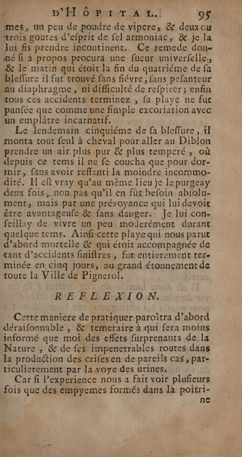 , DT 0 PET-r A 4.1 O$ mes, un peu de poudre de vipére, &amp; deuxou trois goutes d’efpric de fel armoniac, &amp; je la lui fis prendre incontinent. Ce remede don “né fi à propos procura une fueur univerfelle,, &amp; le matin qui étoir la fin du quatriéme de fa bleflure il fut trouvé fans fiévre , fans pefanteur “au diaphragme, ni dificulté de refpirer ; enfin ous ces accidents terminez , fa playe ne fuc panfée que comme une fimple excoriarion avec un emplâtre incarnatif. Le lendemain cinquiéme de fa bleffure , 11 monta tout feul à cheval pour aller au Diblon prendre un air plus pur @z plus temperé, où depuis ce tems 1l ne fe coucha que pour dor- mir, fans avoir reflenti la moindre incommo- diré. El et vray qu’au même lieu je lepurgeay deux fois, .non pas qu’il en füt befoin abfolu- ment, mais.parune prévoyance qui lui devoit être avantageufe 8 fans danger. Je lui con- feillay de vivre un peu moderément durant quelque tems. Ainfrcerte playequi nous parut d’abord mortelle &amp; qui étroit accompagnée de tant d’accidents finiftres., fur-entierement ter minée en cinq Jours, au.grand étonnement de toute la Ville de Pignerol. . RE Bb EX ON. Cette maniere de pratiquer paroïtra d’abord déraifonnable , &amp; temeraire à qui fera moins informé que mot des effets furprenants de la Nature, &amp; de fes impenerrables routes dans la produétion des crifesen de pareïls cas, par- ticulierement par la voye des urines. | Car fi l’experience nous à fait voir plufeurs fois que des empyemes formés dans là poitri- ne