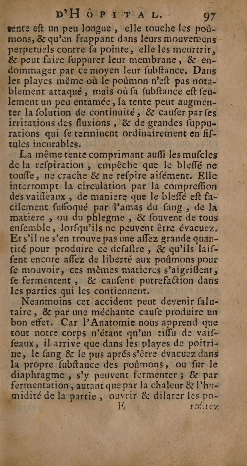 perpetuels contre fa pointe, elle les meurtrir, &amp; peut faire fuppurer leur membrane, &amp; en- dommager par ce moyen leur fubftance, Dans les playes même où le poñmon n’eft pas nota- lement un peu entamée, la tente peut augmen- ter la folurion de continuité, &amp; caufer parfes irritations des fluxions , &amp; de grandes fuppu= rations qui fe terminent ordinairement en fif- tules incurables. La même tente comprimant aufli les mufcles de la refpiration ; empêche que le bleffé ne touffe, ne crache &amp; ne refptre aïfément. Elle interrompt la circulation par la compreflion des vaifleaux , de maniere que le bleflé eft fa- cilement fuffoqué par Pamas Gu fang , de la matiere , ou du phlegme , &amp; fouvent de tous enfemble, lorfqu’ils ne peuvent être évacuez, Ets’ilne s’en trouve pas une affez grande quar- tité pour produire ce defafire , &amp; qu’ils laif- fent encore affez de liberté aux poûmons pour fe mouvoir, ces mêmes marieres s’aigrifienr, fe fermentent , &amp; caufent putrefaction dans les partics qui les contiennent. Neanmoins cet accident peut devenir falu- taire, &amp; par une méchante caufe produire un bon effet. Car |’ Anatomie nous apprend que tout notre corps n'étant qu'un tiffu de vaif- feaux, ilarrive que dans les playes de poitri- la propre fubftance des poñmons, ou fur le diaphragme , s’y peuvent fermenter; &amp; par fermentation, auranc que par la chaleur &amp; l’hu- ‘, roftez