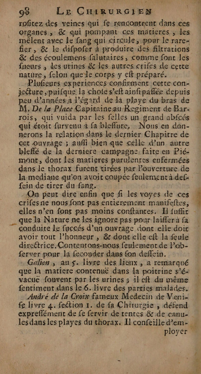 roficez des veines qui fe rencontrent dans ces organes ,: &amp; qui pompant ces matieres ; des mêlent avec Île fang qui circule, pour le rare- fier, &amp; le difpofer à produire des filtrarions &amp; des écoulemens faluraires, comme fonc les fueurs , des urines &amp; les autres crifes de cette nature, felon quele corps y eft préparé. Plufeurs experiences confirment certe con- jeéture ,puifque la chofe s’eft ainfipaflée depuis peu d'années a l’égard de da playe du bras de M. De /4 Place Capitaineau-Regiment de Bar- rois, qui vuida par les felles un grand abfcés qui étroit furvenu à fa bleffure, : Nous en don- nerons la relation dans le dernier Chapitre de cer ouvrage ; auf bien que celle d’un autre bleflé de la derniere campagne: faite en Pié- mont, dont les matieres purulenres enfermées _ dans le thorax furènt tirées par Pouverruse de la mediane qu'on avoir coupée feulement à.def- fein de tirer du fang. On peut dire enfin que fi les voyes de ces crifesne nous font pas entierement manifeftes, que la Nature ne les ignore pas pour laifler à fa 7 conduire Le fuccés d’un ouvrage dont elle:doic avoir tout l’honneur , 8: dont elle eft la feule direétrice.Contentons-nous feulementde Pob- ferver pour la feconder dass fon deffein. - Galien , au $. livre des lieux , a remarqué que la matiere contenuë dans la poitrine s’é- vacue fouvenc par les urines 3 11 cft du même fentiment dans le 6. Hvre des parties malades. André de la Croix fameux Medecin de Veni- fe livre 4. feétion 1. de fa Chirurgie , défend :